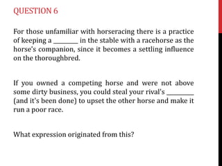 QUESTION 6
For those unfamiliar with horseracing there is a practice
of keeping a _________ in the stable with a racehorse as the
horse’s companion, since it becomes a settling influence
on the thoroughbred.
If you owned a competing horse and were not above
some dirty business, you could steal your rival's __________
(and it's been done) to upset the other horse and make it
run a poor race.
What expression originated from this?

 