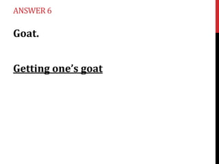 ANSWER 6

Goat.

Getting one’s goat

 
