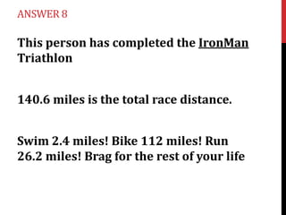 ANSWER 8

This person has completed the IronMan
Triathlon
140.6 miles is the total race distance.
Swim 2.4 miles! Bike 112 miles! Run
26.2 miles! Brag for the rest of your life

 