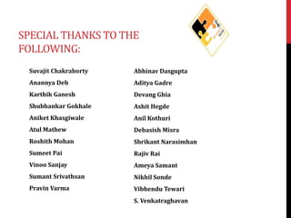 SPECIAL THANKS TO THE
FOLLOWING:
Suvajit Chakraborty

Abhinav Dasgupta

Anannya Deb

Aditya Gadre

Karthik Ganesh

Devang Ghia

Shubhankar Gokhale

Ashit Hegde

Aniket Khasgiwale

Anil Kothuri

Atul Mathew

Debasish Misra

Roshith Mohan

Shrikant Narasimhan

Sumeet Pai

Rajiv Rai

Vinoo Sanjay

Ameya Samant

Sumant Srivathsan

Nikhil Sonde

Pravin Varma

Vibhendu Tewari
S. Venkatraghavan

 