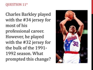 QUESTION 11*

Charles Barkley played
with the #34 jersey for
most of his
professional career.
However, he played
with the #32 jersey for
the bulk of the 19911992 season. What
prompted this change?

 