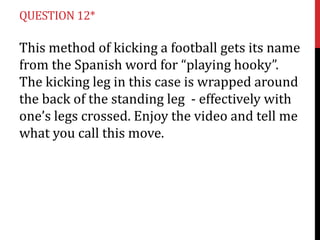 QUESTION 12*

This method of kicking a football gets its name
from the Spanish word for “playing hooky”.
The kicking leg in this case is wrapped around
the back of the standing leg - effectively with
one’s legs crossed. Enjoy the video and tell me
what you call this move.

 