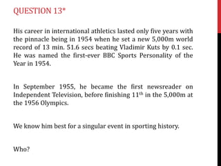 QUESTION 13*
His career in international athletics lasted only five years with
the pinnacle being in 1954 when he set a new 5,000m world
record of 13 min. 51.6 secs beating Vladimir Kuts by 0.1 sec.
He was named the first-ever BBC Sports Personality of the
Year in 1954.
In September 1955, he became the first newsreader on
Independent Television, before finishing 11th in the 5,000m at
the 1956 Olympics.
We know him best for a singular event in sporting history.
Who?

 