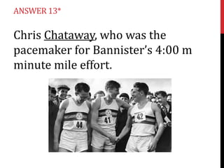 ANSWER 13*

Chris Chataway, who was the
pacemaker for Bannister’s 4:00 m
minute mile effort.

 