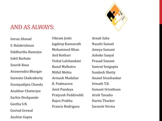 AND AS ALWAYS:
Imran Ahmad

Vikram Joshi

Arnab Saha

S. Balakrishnan

Jagdeep Kannarath

Naushi Samad

Mohammed Khan

Ameya Samant

Anil Kothuri

Ashoke Sanyal

Vishal Lalchandani

Prasad Sawant

Kunal Malhotra

Samrat Sengupta

Avaneendra Bhargav

Mithil Mehta

Sundesh Shetty

Saswata Chakraborty

Avinash Mudaliar

Anand Sivashankar

Soumyadipta Chanda

R. Padmasree

Srinath T.B.

Anubhav Chatterjee

Amit Pandeya

Sumant Srivathsan

Pratyush Peddireddi

Arish Tavadia

Rajen Prabhu

Harita Thacker

Francis Rodrigues

Saransh Verma

Siddhartha Banerjee
Sahil Barhate
Souvik Basu

Sachin Deshpande
Geetha S.N.
Govind Grewal
Aushim Gupta

 