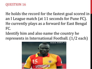 QUESTION 16

He holds the record for the fastest goal scored in
an I League match (at 11 seconds for Pune FC).
He currently plays as a forward for East Bengal
FC.
Identify him and also name the country he
represents in International Football. (1/2 each)

 