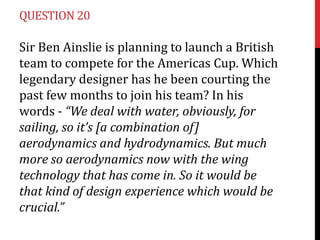QUESTION 20

Sir Ben Ainslie is planning to launch a British
team to compete for the Americas Cup. Which
legendary designer has he been courting the
past few months to join his team? In his
words - “We deal with water, obviously, for
sailing, so it’s [a combination of]
aerodynamics and hydrodynamics. But much
more so aerodynamics now with the wing
technology that has come in. So it would be
that kind of design experience which would be
crucial.”

 
