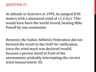 QUESTION 21
At altitude in Sestriere in 1995, he jumped 8.96
meters with a measured wind of +1.2 m/s. This
would have been the world record, beating Mike
Powell by one centimeter.
However, the Italian Athletics Federation did not
forward the result to the IAAF for ratification,
since the wind mark was declared invalid,
because a person stood in front of the
anemometer, probably intercepting the correct
wind measurement. ID.

 