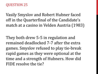 QUESTION 25

Vasily Smyslov and Robert Hubner faced
off in the Quarterfinal of the Candidate’s
match at a casino in Velden Austria (1983)
They both drew 5-5 in regulation and
remained deadlocked 7-7 after the extra
games. Smyslov refused to play tie-break
rapid games as they were optional at the
time and a strength of Hubners. How did
FIDE resolve the tie?

 