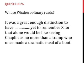 QUESTION 26

Whose Wisden obituary reads?

It was a great enough distinction to
have …………., yet to remember X for
that alone would be like seeing
Chaplin as no more than a tramp who
once made a dramatic meal of a boot.

 