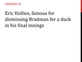 ANSWER 26

Eric Hollies, famous for
dismissing Bradman for a duck
in his final innings

 
