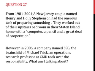 QUESTION 27
From 1981-2004,A New Jersey couple named
Henry and Holly Stephenson had the onerous
task of preparing something . They worked out
of their upstairs bedroom in their Staten Island
home with a “computer, a pencil and a great deal
of cooperation.”
However in 2005, a company named SSG, the
brainchild of Michael Trick, an operations
research professor at CMU took over the
responsibility. What am I talking about?

 