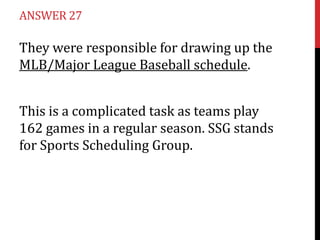 ANSWER 27

They were responsible for drawing up the
MLB/Major League Baseball schedule.
This is a complicated task as teams play
162 games in a regular season. SSG stands
for Sports Scheduling Group.

 
