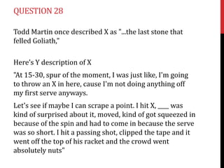 QUESTION 28
Todd Martin once described X as "...the last stone that
felled Goliath,"

Here’s Y description of X
"At 15-30, spur of the moment, I was just like, I'm going
to throw an X in here, cause I'm not doing anything off
my first serve anyways.

Let's see if maybe I can scrape a point. I hit X, ____ was
kind of surprised about it, moved, kind of got squeezed in
because of the spin and had to come in because the serve
was so short. I hit a passing shot, clipped the tape and it
went off the top of his racket and the crowd went
absolutely nuts"

 