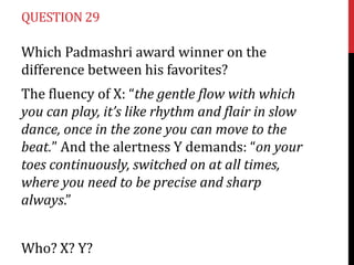 QUESTION 29

Which Padmashri award winner on the
difference between his favorites?
The fluency of X: “the gentle flow with which
you can play, it’s like rhythm and flair in slow
dance, once in the zone you can move to the
beat.” And the alertness Y demands: “on your
toes continuously, switched on at all times,
where you need to be precise and sharp
always.”
Who? X? Y?

 