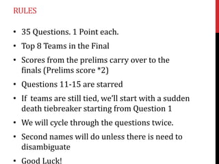 RULES
• 35 Questions. 1 Point each.
• Top 8 Teams in the Final
• Scores from the prelims carry over to the
finals (Prelims score *2)
• Questions 11-15 are starred

• If teams are still tied, we’ll start with a sudden
death tiebreaker starting from Question 1
• We will cycle through the questions twice.

• Second names will do unless there is need to
disambiguate
• Good Luck!

 