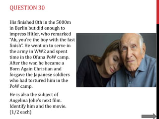 QUESTION 30
His finished 8th in the 5000m
in Berlin but did enough to
impress Hitler, who remarked
“Ah, you're the boy with the fast
finish”. He went on to serve in
the army in WW2 and spent
time in the Ofuna PoW camp.
After the war, he became a
Born Again Christian and
forgave the Japanese soldiers
who had tortured him in the
PoW camp.
He is also the subject of
Angelina Jolie’s next film.
Identify him and the movie.
(1/2 each)

 