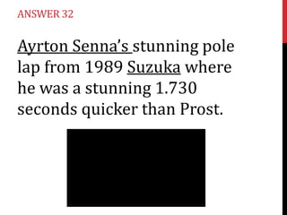 ANSWER 32

Ayrton Senna’s stunning pole
lap from 1989 Suzuka where
he was a stunning 1.730
seconds quicker than Prost.

 