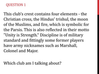 QUESTION 1

This club’s crest contains four elements - the
Christian cross, the Hindus' trishul, the moon
of the Muslims, and fire, which is symbolic for
the Parsis. This is also reflected in their motto
"Unity is Strength.“ Discipline is of military
standard and fittingly some former players
have army nicknames such as Marshall,
Colonel and Major.
Which club am I talking about?

 