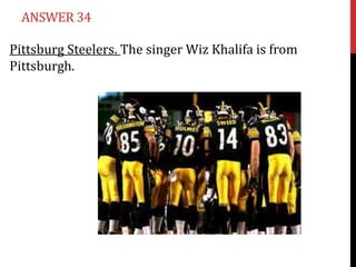ANSWER 34
Pittsburg Steelers. The singer Wiz Khalifa is from
Pittsburgh.

 
