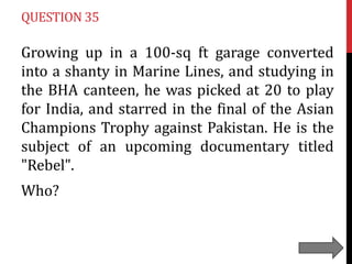 QUESTION 35

Growing up in a 100-sq ft garage converted
into a shanty in Marine Lines, and studying in
the BHA canteen, he was picked at 20 to play
for India, and starred in the final of the Asian
Champions Trophy against Pakistan. He is the
subject of an upcoming documentary titled
"Rebel".
Who?

 