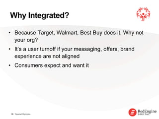 !
Why Integrated?
•  Because Target, Walmart, Best Buy does it. Why not
your org?
•  It’s a user turnoff if your messaging, offers, brand
experience are not aligned
•  Consumers expect and want it
18 / Special Olympics
 
