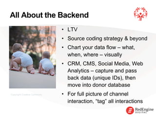 !
•  LTV
•  Source coding strategy & beyond
•  Chart your data flow – what,
when, where – visually
•  CRM, CMS, Social Media, Web
Analytics – capture and pass
back data (unique IDs), then
move into donor database
•  For full picture of channel
interaction, “tag” all interactions
All About the Backend
Copyright Creative Commons
 