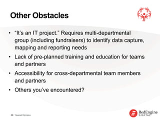 !
Other Obstacles
•  “It’s an IT project.” Requires multi-departmental
group (including fundraisers) to identify data capture,
mapping and reporting needs
•  Lack of pre-planned training and education for teams
and partners
•  Accessibility for cross-departmental team members
and partners
•  Others you’ve encountered?
26 / Special Olympics
 