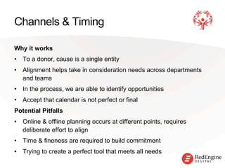 !
Channels & Timing
Why it works
•  To a donor, cause is a single entity
•  Alignment helps take in consideration needs across departments
and teams
•  In the process, we are able to identify opportunities
•  Accept that calendar is not perfect or final
Potential Pitfalls
•  Online & offline planning occurs at different points, requires
deliberate effort to align
•  Time & fineness are required to build commitment
•  Trying to create a perfect tool that meets all needs
 