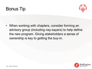 !
Bonus Tip
•  When working with chapters, consider forming an
advisory group (including nay-sayers) to help define
the new program. Giving stakeholders a sense of
ownership is key to getting the buy-in.
35 / Special Olympics
 