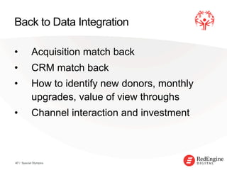 !
Back to Data Integration
•  Acquisition match back
•  CRM match back
•  How to identify new donors, monthly
upgrades, value of view throughs
•  Channel interaction and investment
47 / Special Olympics
 