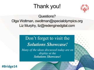 !
Thank you!
Questions?
Olga Woltman, owoltman@specialolympics.org
Liz Murphy, liz@redenginedgital.com
Don’t forget to visit the
Solutions Showcase!
Many of the ideas discussed today are on
display at the
Solutions Showcase!
#Bridge14	
  
 
