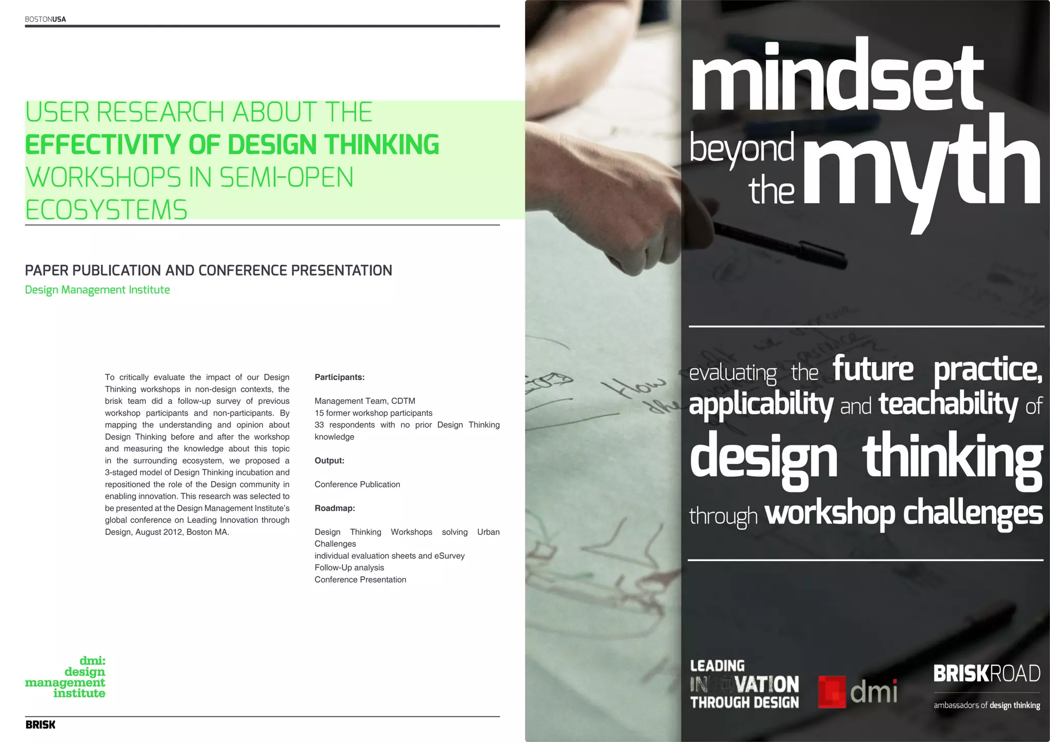 BOSTONUSA 
USER RESEARCH ABOUT THE 
EFFECTIVITY OF DESIGN THINKING 
WORKSHOPS IN SEMI-OPEN 
ECOSYSTEMS 
PAPER PUBLICATION AND CONFERENCE PRESENTATION 
To critically evaluate the impact of our Design 
Thinking workshops in non-design contexts, the 
brisk team did a follow-up survey of previous 
workshop participants and non-participants. By 
mapping the understanding and opinion about 
Design Thinking before and after the workshop 
and measuring the knowledge about this topic 
in the surrounding ecosystem, we proposed a 
3-staged model of Design Thinking incubation and 
repositioned the role of the Design community in 
enabling innovation. This research was selected to 
be presented at the Design Management Institute’s 
global conference on Leading Innovation through 
Design, August 2012, Boston MA. 
Participants: 
Management Team, CDTM 
15 former workshop participants 
33 respondents with no prior Design Thinking 
knowledge 
Output: 
Conference Publication 
Roadmap: 
Design Thinking Workshops solving Urban 
Challenges 
individual evaluation sheets and eSurvey 
Follow-Up analysis 
Conference Presentation 
Design Management Institute 
 