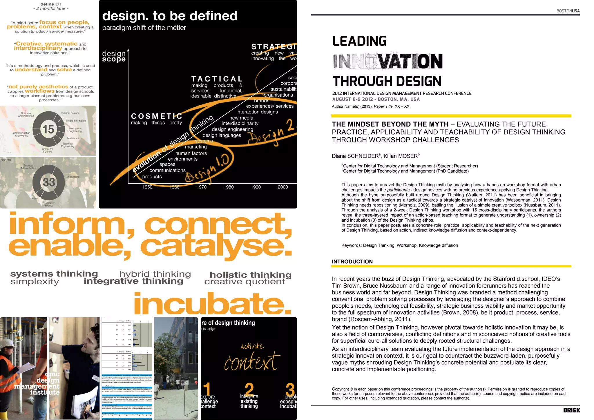 BOSTONUSA 
Author Name(s) (2013). Paper Title. XX – XX 
THE MINDSET BEYOND THE MYTH – EVALUATING THE FUTURE 
PRACTICE, APPLICABILITY AND TEACHABILITY OF DESIGN THINKING 
THROUGH WORKSHOP CHALLENGES 
Diana SCHNEIDERa, Kilian MOSERb 
aCenter for Digital Technology and Management (Student Researcher) 
bCenter for Digital Technology and Management (PhD Candidate) 
This paper aims to unravel the Design Thinking myth by analysing how a hands-on workshop format with urban 
challenges impacts the participants - design novices with no previous experience applying Design Thinking. 
Although the hype purposefully built around Design Thinking (Walters, 2011) has been beneficial in bringing 
about the shift from design as a tactical towards a strategic catalyst of innovation (Wasserman, 2011), Design 
Thinking needs repositioning (Merholz, 2009), battling the illusion of a simple creative toolbox (Nussbaum, 2011). 
Through the analysis of a 2-week Design Thinking workshop with 15 cross-disciplinary participants, the authors 
reveal the three-layered impact of an action-based teaching format to generate understanding (1), ownership (2) 
and incubation (3) of the Design Thinking ethos. 
In conclusion, this paper postulates a concrete role, practice, applicability and teachability of the next generation 
of Design Thinking, based on action, indirect knowledge diffusion and context-dependency. 
Keywords: Design Thinking, Workshop, Knowledge diffusion 
INTRODUCTION 
In recent years the buzz of Design Thinking, advocated by the Stanford d.school, IDEO’s 
Tim Brown, Bruce Nussbaum and a range of innovation forerunners has reached the 
business world and far beyond. Design Thinking was branded a method challenging 
conventional problem solving processes by leveraging the designer’s approach to combine 
people's needs, technological feasibility, strategic business viability and market opportunity 
to the full spectrum of innovation activities (Brown, 2008), be it product, process, service, 
brand (Roscam-Abbing, 2011). 
Yet the notion of Design Thinking, however pivotal towards holistic innovation it may be, is 
also a field of controversies, conflicting definitions and misconceived notions of creative tools 
for superficial cure-all solutions to deeply rooted structural challenges. 
As an interdisciplinary team evaluating the future implementation of the design approach in a 
strategic innovation context, it is our goal to counteract the buzzword-laden, purposefully 
vague myths shrouding Design Thinking’s concrete potential and postulate its clear, 
concrete and implementable positioning. 
Copyright © in each paper on this conference proceedings is the property of the author(s). Permission is granted to reproduce copies of 
these works for purposes relevant to the above conference, provided that the author(s), source and copyright notice are included on each 
copy. For other uses, including extended quotation, please contact the author(s). 
 