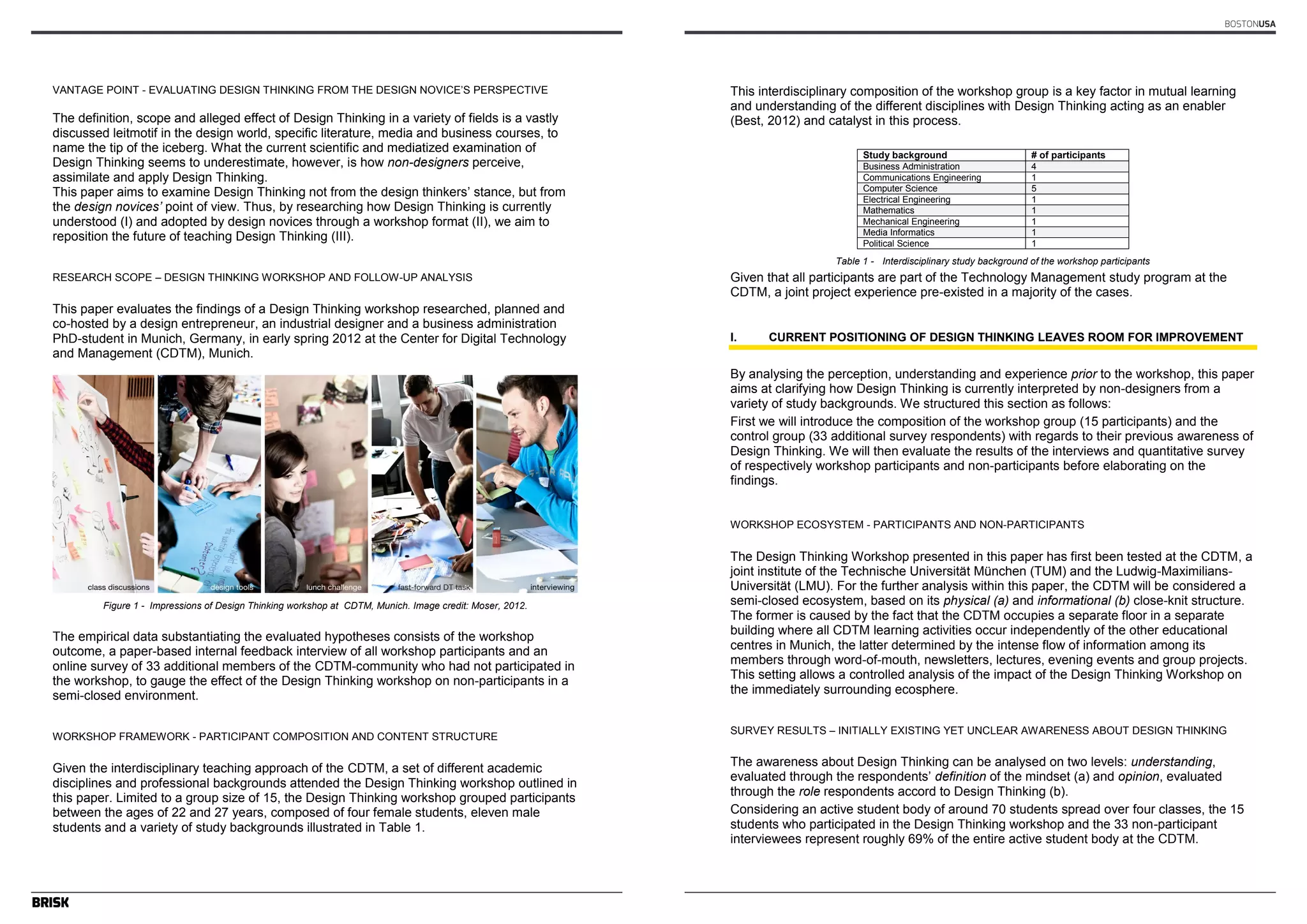 Author’s name(s) 
VANTAGE POINT - EVALUATING DESIGN THINKING FROM THE DESIGN NOVICE’S PERSPECTIVE 
The definition, scope and alleged effect of Design Thinking in a variety of fields is a vastly 
discussed leitmotif in the design world, specific literature, media and business courses, to 
name the tip of the iceberg. What the current scientific and mediatized examination of 
Design Thinking seems to underestimate, however, is how non-designers perceive, 
assimilate and apply Design Thinking. 
This paper aims to examine Design Thinking not from the design thinkers’ stance, but from 
the design novices‘ point of view. Thus, by researching how Design Thinking is currently 
understood (I) and adopted by design novices through a workshop format (II), we aim to 
reposition the future of teaching Design Thinking (III). 
RESEARCH SCOPE – DESIGN THINKING WORKSHOP AND FOLLOW-UP ANALYSIS 
This paper evaluates the findings of a Design Thinking workshop researched, planned and 
co-hosted by a design entrepreneur, an industrial designer and a business administration 
PhD-student in Munich, Germany, in early spring 2012 at the Center for Digital Technology 
and Management (CDTM), Munich. 
2 
Figure 1 - Impressions of Design Thinking workshop at CDTM, Munich. Image credit: Moser, 2012. 
The empirical data substantiating the evaluated hypotheses consists of the workshop 
outcome, a paper-based internal feedback interview of all workshop participants and an 
online survey of 33 additional members of the CDTM-community who had not participated in 
the workshop, to gauge the effect of the Design Thinking workshop on non-participants in a 
semi-closed environment. 
WORKSHOP FRAMEWORK - PARTICIPANT COMPOSITION AND CONTENT STRUCTURE 
Given the interdisciplinary teaching approach of the CDTM, a set of different academic 
disciplines and professional backgrounds attended the Design Thinking workshop outlined in 
this paper. Limited to a group size of 15, the Design Thinking workshop grouped participants 
between the ages of 22 and 27 years, composed of four female students, eleven male 
students and a variety of study backgrounds illustrated in Table 1. 
BOSTONUSA 
Article’s Title 
3 
This interdisciplinary composition of the workshop group is a key factor in mutual learning 
and understanding of the different disciplines with Design Thinking acting as an enabler 
(Best, 2012) and catalyst in this process. 
Study background # of participants 
Business Administration 4 
Communications Engineering 1 
Computer Science 5 
Electrical Engineering 1 
Mathematics 1 
Mechanical Engineering 1 
Media Informatics 1 
Political Science 1 
Table 1 - Interdisciplinary study background of the workshop participants 
Given that all participants are part of the Technology Management study program at the 
CDTM, a joint project experience pre-existed in a majority of the cases. 
I. CURRENT POSITIONING OF DESIGN THINKING LEAVES ROOM FOR IMPROVEMENT 
By analysing the perception, understanding and experience prior to the workshop, this paper 
aims at clarifying how Design Thinking is currently interpreted by non-designers from a 
variety of study backgrounds. We structured this section as follows: 
First we will introduce the composition of the workshop group (15 participants) and the 
control group (33 additional survey respondents) with regards to their previous awareness of 
Design Thinking. We will then evaluate the results of the interviews and quantitative survey 
of respectively workshop participants and non-participants before elaborating on the 
findings. 
WORKSHOP ECOSYSTEM - PARTICIPANTS AND NON-PARTICIPANTS 
The Design Thinking Workshop presented in this paper has first been tested at the CDTM, a 
joint institute of the Technische Universität München (TUM) and the Ludwig-Maximilians- 
Universität (LMU). For the further analysis within this paper, the CDTM will be considered a 
semi-closed ecosystem, based on its physical (a) and informational (b) close-knit structure. 
The former is caused by the fact that the CDTM occupies a separate floor in a separate 
building where all CDTM learning activities occur independently of the other educational 
centres in Munich, the latter determined by the intense flow of information among its 
members through word-of-mouth, newsletters, lectures, evening events and group projects. 
This setting allows a controlled analysis of the impact of the Design Thinking Workshop on 
the immediately surrounding ecosphere. 
SURVEY RESULTS – INITIALLY EXISTING YET UNCLEAR AWARENESS ABOUT DESIGN THINKING 
The awareness about Design Thinking can be analysed on two levels: understanding, 
evaluated through the respondents’ definition of the mindset (a) and opinion, evaluated 
through the role respondents accord to Design Thinking (b). 
Considering an active student body of around 70 students spread over four classes, the 15 
students who participated in the Design Thinking workshop and the 33 non-participant 
interviewees represent roughly 69% of the entire active student body at the CDTM. 
 