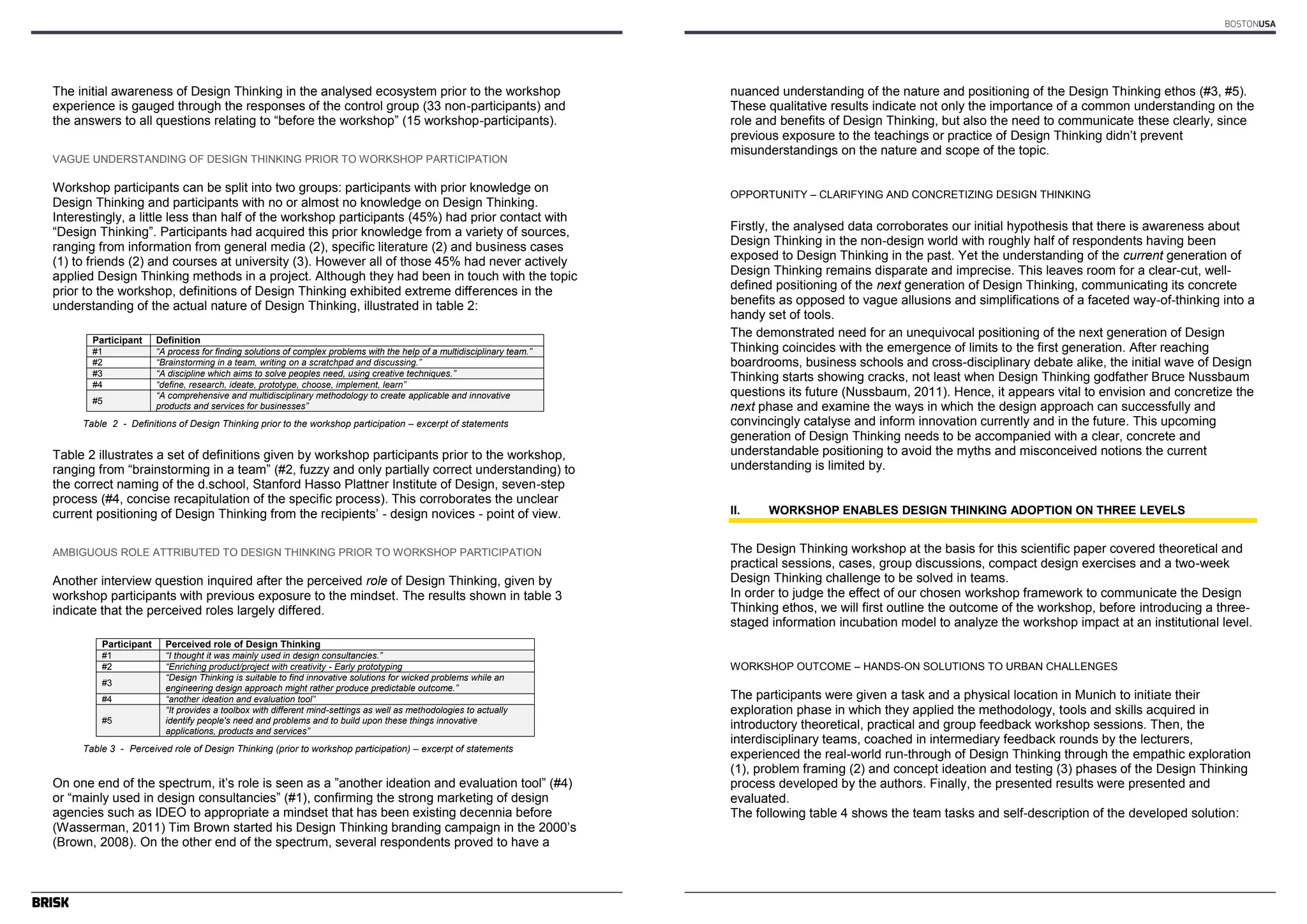 Author’s name(s) 
The initial awareness of Design Thinking in the analysed ecosystem prior to the workshop 
experience is gauged through the responses of the control group (33 non-participants) and 
the answers to all questions relating to “before the workshop” (15 workshop-participants). 
VAGUE UNDERSTANDING OF DESIGN THINKING PRIOR TO WORKSHOP PARTICIPATION 
Workshop participants can be split into two groups: participants with prior knowledge on 
Design Thinking and participants with no or almost no knowledge on Design Thinking. 
Interestingly, a little less than half of the workshop participants (45%) had prior contact with 
“Design Thinking”. Participants had acquired this prior knowledge from a variety of sources, 
ranging from information from general media (2), specific literature (2) and business cases 
(1) to friends (2) and courses at university (3). However all of those 45% had never actively 
applied Design Thinking methods in a project. Although they had been in touch with the topic 
prior to the workshop, definitions of Design Thinking exhibited extreme differences in the 
understanding of the actual nature of Design Thinking, illustrated in table 2: 
4 
Participant Definition 
#1 ―A process for finding solutions of complex problems with the help of a multidisciplinary team.‖ 
#2 ―Brainstorming in a team, writing on a scratchpad and discussing.‖ 
#3 ―A discipline which aims to solve peoples need, using creative techniques.‖ 
#4 ―define, research, ideate, prototype, choose, implement, learn‖ 
#5 ―A comprehensive and multidisciplinary methodology to create applicable and innovative 
products and services for businesses‖ 
Table 2 - Definitions of Design Thinking prior to the workshop participation – excerpt of statements 
Table 2 illustrates a set of definitions given by workshop participants prior to the workshop, 
ranging from “brainstorming in a team” (#2, fuzzy and only partially correct understanding) to 
the correct naming of the d.school, Stanford Hasso Plattner Institute of Design, seven-step 
process (#4, concise recapitulation of the specific process). This corroborates the unclear 
current positioning of Design Thinking from the recipients’ - design novices - point of view. 
AMBIGUOUS ROLE ATTRIBUTED TO DESIGN THINKING PRIOR TO WORKSHOP PARTICIPATION 
Another interview question inquired after the perceived role of Design Thinking, given by 
workshop participants with previous exposure to the mindset. The results shown in table 3 
indicate that the perceived roles largely differed. 
Participant Perceived role of Design Thinking 
#1 ―I thought it was mainly used in design consultancies.‖ 
#2 ―Enriching product/project with creativity - Early prototyping 
#3 ―Design Thinking is suitable to find innovative solutions for wicked problems while an 
engineering design approach might rather produce predictable outcome.‖ 
#4 ―another ideation and evaluation tool‖ 
#5 
―It provides a toolbox with different mind-settings as well as methodologies to actually 
identify people's need and problems and to build upon these things innovative 
applications, products and services‖ 
Table 3 - Perceived role of Design Thinking (prior to workshop participation) – excerpt of statements 
On one end of the spectrum, it’s role is seen as a ”another ideation and evaluation tool” (#4) 
or “mainly used in design consultancies” (#1), confirming the strong marketing of design 
agencies such as IDEO to appropriate a mindset that has been existing decennia before 
(Wasserman, 2011) Tim Brown started his Design Thinking branding campaign in the 2000’s 
(Brown, 2008). On the other end of the spectrum, several respondents proved to have a 
BOSTONUSA 
Article’s Title 
nuanced understanding of the nature and positioning of the Design Thinking ethos (#3, #5). 
These qualitative results indicate not only the importance of a common understanding on the 
role and benefits of Design Thinking, but also the need to communicate these clearly, since 
previous exposure to the teachings or practice of Design Thinking didn’t prevent 
misunderstandings on the nature and scope of the topic. 
5 
OPPORTUNITY – CLARIFYING AND CONCRETIZING DESIGN THINKING 
Firstly, the analysed data corroborates our initial hypothesis that there is awareness about 
Design Thinking in the non-design world with roughly half of respondents having been 
exposed to Design Thinking in the past. Yet the understanding of the current generation of 
Design Thinking remains disparate and imprecise. This leaves room for a clear-cut, well-defined 
positioning of the next generation of Design Thinking, communicating its concrete 
benefits as opposed to vague allusions and simplifications of a faceted way-of-thinking into a 
handy set of tools. 
The demonstrated need for an unequivocal positioning of the next generation of Design 
Thinking coincides with the emergence of limits to the first generation. After reaching 
boardrooms, business schools and cross-disciplinary debate alike, the initial wave of Design 
Thinking starts showing cracks, not least when Design Thinking godfather Bruce Nussbaum 
questions its future (Nussbaum, 2011). Hence, it appears vital to envision and concretize the 
next phase and examine the ways in which the design approach can successfully and 
convincingly catalyse and inform innovation currently and in the future. This upcoming 
generation of Design Thinking needs to be accompanied with a clear, concrete and 
understandable positioning to avoid the myths and misconceived notions the current 
understanding is limited by. 
II. WORKSHOP ENABLES DESIGN THINKING ADOPTION ON THREE LEVELS 
The Design Thinking workshop at the basis for this scientific paper covered theoretical and 
practical sessions, cases, group discussions, compact design exercises and a two-week 
Design Thinking challenge to be solved in teams. 
In order to judge the effect of our chosen workshop framework to communicate the Design 
Thinking ethos, we will first outline the outcome of the workshop, before introducing a three-staged 
information incubation model to analyze the workshop impact at an institutional level. 
WORKSHOP OUTCOME – HANDS-ON SOLUTIONS TO URBAN CHALLENGES 
The participants were given a task and a physical location in Munich to initiate their 
exploration phase in which they applied the methodology, tools and skills acquired in 
introductory theoretical, practical and group feedback workshop sessions. Then, the 
interdisciplinary teams, coached in intermediary feedback rounds by the lecturers, 
experienced the real-world run-through of Design Thinking through the empathic exploration 
(1), problem framing (2) and concept ideation and testing (3) phases of the Design Thinking 
process developed by the authors. Finally, the presented results were presented and 
evaluated. 
The following table 4 shows the team tasks and self-description of the developed solution: 
 
