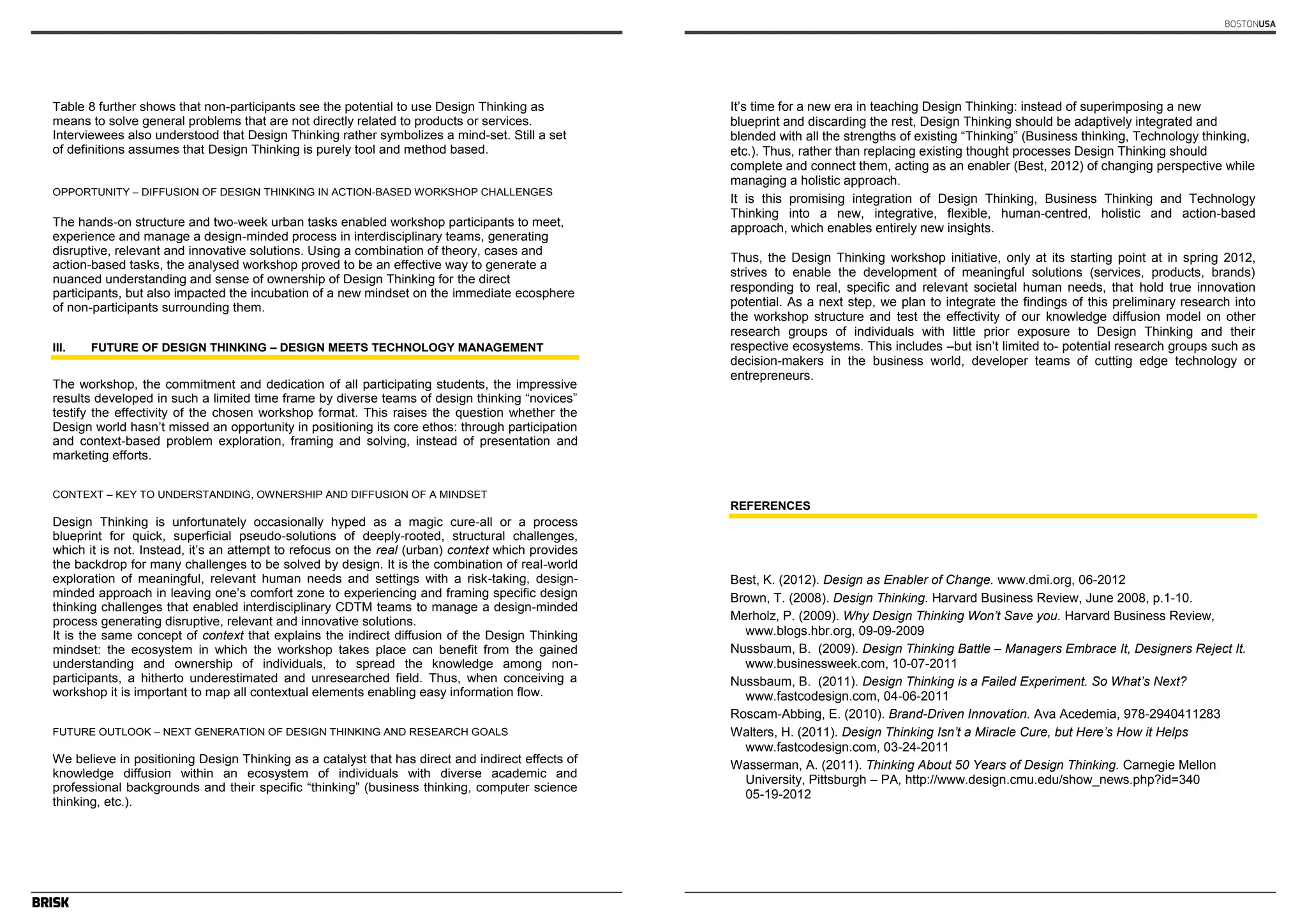 Author’s name(s) 
Table 8 further shows that non-participants see the potential to use Design Thinking as 
means to solve general problems that are not directly related to products or services. 
Interviewees also understood that Design Thinking rather symbolizes a mind-set. Still a set 
of definitions assumes that Design Thinking is purely tool and method based. 
OPPORTUNITY – DIFFUSION OF DESIGN THINKING IN ACTION-BASED WORKSHOP CHALLENGES 
The hands-on structure and two-week urban tasks enabled workshop participants to meet, 
experience and manage a design-minded process in interdisciplinary teams, generating 
disruptive, relevant and innovative solutions. Using a combination of theory, cases and 
action-based tasks, the analysed workshop proved to be an effective way to generate a 
nuanced understanding and sense of ownership of Design Thinking for the direct 
participants, but also impacted the incubation of a new mindset on the immediate ecosphere 
of non-participants surrounding them. 
III. FUTURE OF DESIGN THINKING – DESIGN MEETS TECHNOLOGY MANAGEMENT 
The workshop, the commitment and dedication of all participating students, the impressive 
results developed in such a limited time frame by diverse teams of design thinking “novices” 
testify the effectivity of the chosen workshop format. This raises the question whether the 
Design world hasn’t missed an opportunity in positioning its core ethos: through participation 
and context-based problem exploration, framing and solving, instead of presentation and 
marketing efforts. 
CONTEXT – KEY TO UNDERSTANDING, OWNERSHIP AND DIFFUSION OF A MINDSET 
Design Thinking is unfortunately occasionally hyped as a magic cure-all or a process 
blueprint for quick, superficial pseudo-solutions of deeply-rooted, structural challenges, 
which it is not. Instead, it’s an attempt to refocus on the real (urban) context which provides 
the backdrop for many challenges to be solved by design. It is the combination of real-world 
exploration of meaningful, relevant human needs and settings with a risk-taking, design-minded 
12 
approach in leaving one’s comfort zone to experiencing and framing specific design 
thinking challenges that enabled interdisciplinary CDTM teams to manage a design-minded 
process generating disruptive, relevant and innovative solutions. 
It is the same concept of context that explains the indirect diffusion of the Design Thinking 
mindset: the ecosystem in which the workshop takes place can benefit from the gained 
understanding and ownership of individuals, to spread the knowledge among non-participants, 
a hitherto underestimated and unresearched field. Thus, when conceiving a 
workshop it is important to map all contextual elements enabling easy information flow. 
FUTURE OUTLOOK – NEXT GENERATION OF DESIGN THINKING AND RESEARCH GOALS 
We believe in positioning Design Thinking as a catalyst that has direct and indirect effects of 
knowledge diffusion within an ecosystem of individuals with diverse academic and 
professional backgrounds and their specific “thinking” (business thinking, computer science 
thinking, etc.). 
BOSTONUSA 
Article’s Title 
It’s time for a new era in teaching Design Thinking: instead of superimposing a new 
blueprint and discarding the rest, Design Thinking should be adaptively integrated and 
blended with all the strengths of existing “Thinking” (Business thinking, Technology thinking, 
etc.). Thus, rather than replacing existing thought processes Design Thinking should 
complete and connect them, acting as an enabler (Best, 2012) of changing perspective while 
managing a holistic approach. 
It is this promising integration of Design Thinking, Business Thinking and Technology 
Thinking into a new, integrative, flexible, human-centred, holistic and action-based 
approach, which enables entirely new insights. 
Thus, the Design Thinking workshop initiative, only at its starting point at in spring 2012, 
strives to enable the development of meaningful solutions (services, products, brands) 
responding to real, specific and relevant societal human needs, that hold true innovation 
potential. As a next step, we plan to integrate the findings of this preliminary research into 
the workshop structure and test the effectivity of our knowledge diffusion model on other 
research groups of individuals with little prior exposure to Design Thinking and their 
respective ecosystems. This includes –but isn’t limited to- potential research groups such as 
decision-makers in the business world, developer teams of cutting edge technology or 
entrepreneurs. 
13 
REFERENCES 
Best, K. (2012). Design as Enabler of Change. www.dmi.org, 06-2012 
Brown, T. (2008). Design Thinking. Harvard Business Review, June 2008, p.1-10. 
Merholz, P. (2009). Why Design Thinking Won‘t Save you. Harvard Business Review, 
www.blogs.hbr.org, 09-09-2009 
Nussbaum, B. (2009). Design Thinking Battle – Managers Embrace It, Designers Reject It. 
www.businessweek.com, 10-07-2011 
Nussbaum, B. (2011). Design Thinking is a Failed Experiment. So What‘s Next? 
www.fastcodesign.com, 04-06-2011 
Roscam-Abbing, E. (2010). Brand-Driven Innovation. Ava Acedemia, 978-2940411283 
Walters, H. (2011). Design Thinking Isn‘t a Miracle Cure, but Here‘s How it Helps 
www.fastcodesign.com, 03-24-2011 
Wasserman, A. (2011). Thinking About 50 Years of Design Thinking. Carnegie Mellon 
University, Pittsburgh – PA, http://www.design.cmu.edu/show_news.php?id=340 
05-19-2012 
 