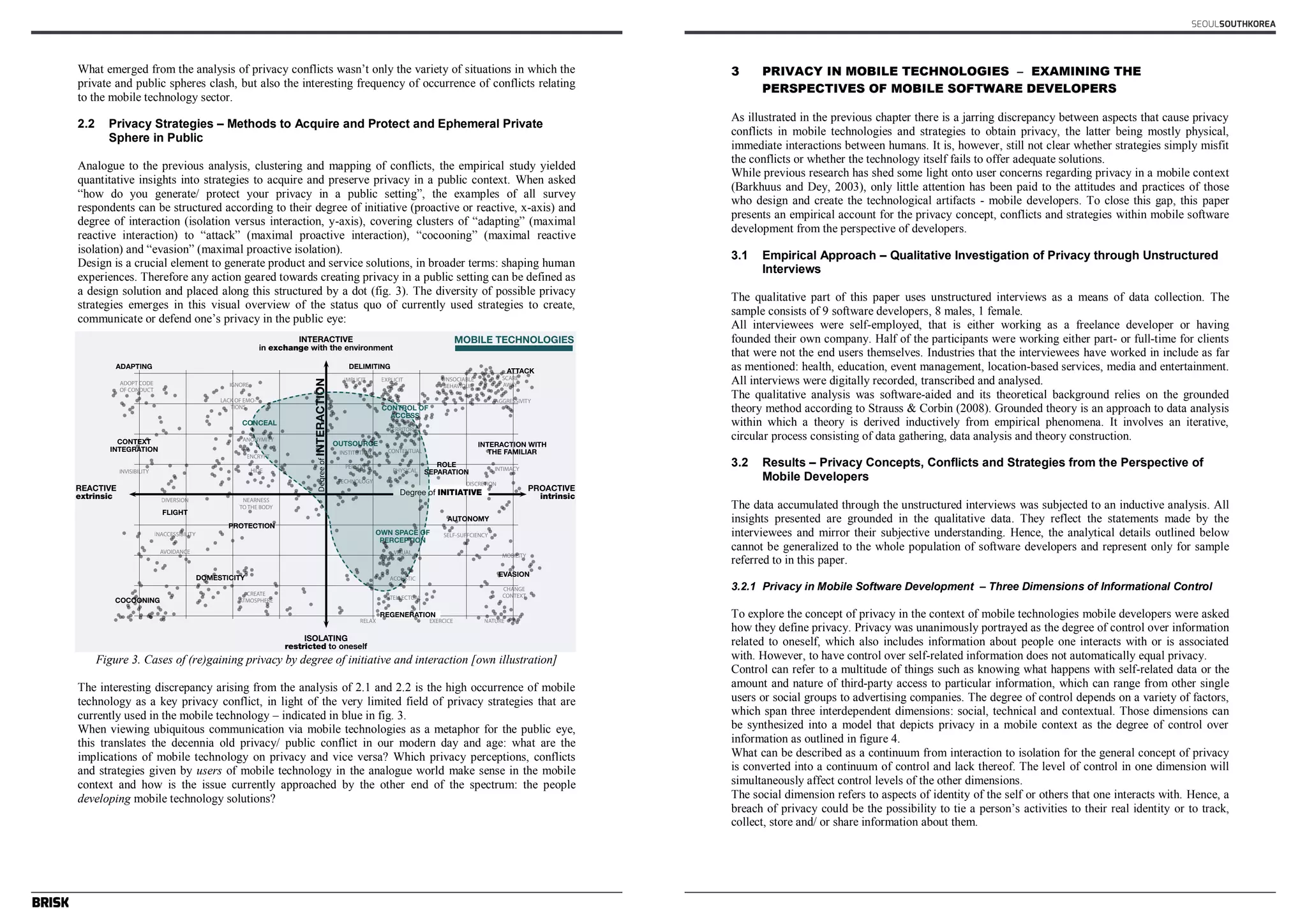 What emerged from the analysis of privacy conflicts wasn’t only the variety of situations in which the 
private and public spheres clash, but also the interesting frequency of occurrence of conflicts relating 
to the mobile technology sector. 
2.2 Privacy Strategies – Methods to Acquire and Protect and Ephemeral Private 
Sphere in Public 
Analogue to the previous analysis, clustering and mapping of conflicts, the empirical study yielded 
quantitative insights into strategies to acquire and preserve privacy in a public context. When asked 
“how do you generate/ protect your privacy in a public setting”, the examples of all survey 
respondents can be structured according to their degree of initiative (proactive or reactive, x-axis) and 
degree of interaction (isolation versus interaction, y-axis), covering clusters of “adapting” (maximal 
reactive interaction) to “attack” (maximal proactive interaction), “cocooning” (maximal reactive 
isolation) and “evasion” (maximal proactive isolation). 
Design is a crucial element to generate product and service solutions, in broader terms: shaping human 
experiences. Therefore any action geared towards creating privacy in a public setting can be defined as 
a design solution and placed along this structured by a dot (fig. 3). The diversity of possible privacy 
strategies emerges in this visual overview of the status quo of currently used strategies to create, 
communicate or defend one’s privacy in the public eye: 
Figure 3. Cases of (re)gaining privacy by degree of initiative and interaction [own illustration] 
The interesting discrepancy arising from the analysis of 2.1 and 2.2 is the high occurrence of mobile 
technology as a key privacy conflict, in light of the very limited field of privacy strategies that are 
currently used in the mobile technology – indicated in blue in fig. 3. 
When viewing ubiquitous communication via mobile technologies as a metaphor for the public eye, 
this translates the decennia old privacy/ public conflict in our modern day and age: what are the 
implications of mobile technology on privacy and vice versa? Which privacy perceptions, conflicts 
and strategies given by users of mobile technology in the analogue world make sense in the mobile 
context and how is the issue currently approached by the other end of the spectrum: the people 
developing mobile technology solutions? 
SEOULSOUTHKOREA 
3 PRIVACY IN MOBILE TECHNOLOGIES – EXAMINING THE 
PERSPECTIVES OF MOBILE SOFTWARE DEVELOPERS 
As illustrated in the previous chapter there is a jarring discrepancy between aspects that cause privacy 
conflicts in mobile technologies and strategies to obtain privacy, the latter being mostly physical, 
immediate interactions between humans. It is, however, still not clear whether strategies simply misfit 
the conflicts or whether the technology itself fails to offer adequate solutions. 
While previous research has shed some light onto user concerns regarding privacy in a mobile context 
(Barkhuus and Dey, 2003), only little attention has been paid to the attitudes and practices of those 
who design and create the technological artifacts - mobile developers. To close this gap, this paper 
presents an empirical account for the privacy concept, conflicts and strategies within mobile software 
development from the perspective of developers. 
3.1 Empirical Approach – Qualitative Investigation of Privacy through Unstructured 
Interviews 
The qualitative part of this paper uses unstructured interviews as a means of data collection. The 
sample consists of 9 software developers, 8 males, 1 female. 
All interviewees were self-employed, that is either working as a freelance developer or having 
founded their own company. Half of the participants were working either part- or full-time for clients 
that were not the end users themselves. Industries that the interviewees have worked in include as far 
as mentioned: health, education, event management, location-based services, media and entertainment. 
All interviews were digitally recorded, transcribed and analysed. 
The qualitative analysis was software-aided and its theoretical background relies on the grounded 
theory method according to Strauss & Corbin (2008). Grounded theory is an approach to data analysis 
within which a theory is derived inductively from empirical phenomena. It involves an iterative, 
circular process consisting of data gathering, data analysis and theory construction. 
3.2 Results – Privacy Concepts, Conflicts and Strategies from the Perspective of 
Mobile Developers 
The data accumulated through the unstructured interviews was subjected to an inductive analysis. All 
insights presented are grounded in the qualitative data. They reflect the statements made by the 
interviewees and mirror their subjective understanding. Hence, the analytical details outlined below 
cannot be generalized to the whole population of software developers and represent only for sample 
referred to in this paper. 
3.2.1 Privacy in Mobile Software Development – Three Dimensions of Informational Control 
To explore the concept of privacy in the context of mobile technologies mobile developers were asked 
how they define privacy. Privacy was unanimously portrayed as the degree of control over information 
related to oneself, which also includes information about people one interacts with or is associated 
with. However, to have control over self-related information does not automatically equal privacy. 
Control can refer to a multitude of things such as knowing what happens with self-related data or the 
amount and nature of third-party access to particular information, which can range from other single 
users or social groups to advertising companies. The degree of control depends on a variety of factors, 
which span three interdependent dimensions: social, technical and contextual. Those dimensions can 
be synthesized into a model that depicts privacy in a mobile context as the degree of control over 
information as outlined in figure 4. 
What can be described as a continuum from interaction to isolation for the general concept of privacy 
is converted into a continuum of control and lack thereof. The level of control in one dimension will 
simultaneously affect control levels of the other dimensions. 
The social dimension refers to aspects of identity of the self or others that one interacts with. Hence, a 
breach of privacy could be the possibility to tie a person’s activities to their real identity or to track, 
collect, store and/ or share information about them. 
 