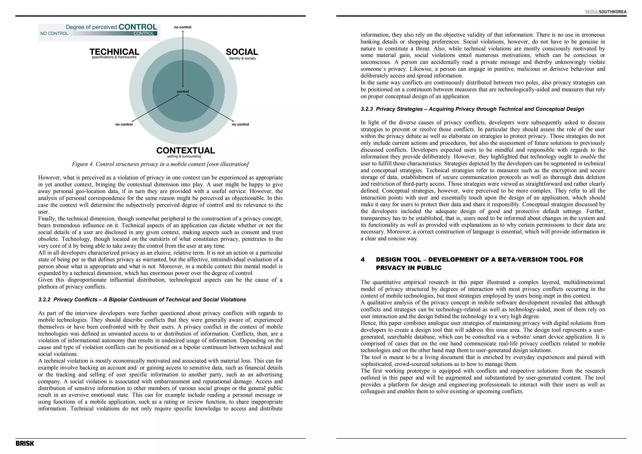 Figure 4. Control structures privacy in a mobile context [own illustration] 
However, what is perceived as a violation of privacy in one context can be experienced as appropriate 
in yet another context, bringing the contextual dimension into play. A user might be happy to give 
away personal geo-location data, if in turn they are provided with a useful service. However, the 
analysis of personal correspondence for the same reason might be perceived as objectionable. In this 
case the context will determine the subjectively perceived degree of control and its relevance to the 
user. 
Finally, the technical dimension, though somewhat peripheral to the construction of a privacy concept, 
bears tremendous influence on it. Technical aspects of an application can dictate whether or not the 
social details of a user are disclosed in any given context, making aspects such as consent and trust 
obsolete. Technology, though located on the outskirts of what constitutes privacy, penetrates to the 
very core of it by being able to take away the control from the user at any time. 
All in all developers characterized privacy as an elusive, relative term. It is not an action or a particular 
state of being per se that defines privacy as warranted, but the affective, intraindividual evaluation of a 
person about what is appropriate and what is not. Moreover, in a mobile context this mental model is 
expanded by a technical dimension, which has enormous power over the degree of control. 
Given this disproportionate influential distribution, technological aspects can be the cause of a 
plethora of privacy conflicts. 
3.2.2 Privacy Conflicts – A Bipolar Continuum of Technical and Social Violations 
As part of the interview developers were further questioned about privacy conflicts with regards to 
mobile technologies. They should describe conflicts that they were generally aware of, experienced 
themselves or have been confronted with by their users. A privacy conflict in the context of mobile 
technologies was defined as unwanted access to or distribution of information. Conflicts, then, are a 
violation of informational autonomy that results in undesired usage of information. Depending on the 
cause and type of violation conflicts can be positioned on a bipolar continuum between technical and 
social violations. 
A technical violation is mostly economically motivated and associated with material loss. This can for 
example involve hacking an account and/ or gaining access to sensitive data, such as financial details 
or the tracking and selling of user specific information to another party, such as an advertising 
company. A social violation is associated with embarrassment and reputational damage. Access and 
distribution of sensitive information to other members of various social groups or the general public 
result in an aversive emotional state. This can for example include reading a personal message or 
using functions of a mobile application, such as a rating or review function, to share inappropriate 
information. Technical violations do not only require specific knowledge to access and distribute 
SEOULSOUTHKOREA 
information, they also rely on the objective validity of that information. There is no use in erroneous 
banking details or shopping preferences. Social violations, however, do not have to be genuine in 
nature to constitute a threat. Also, while technical violations are mostly consciously motivated by 
some material gain, social violations entail numerous motivations, which can be conscious or 
unconscious. A person can accidentally read a private message and thereby unknowingly violate 
someone’s privacy. Likewise, a person can engage in punitive, malicious or derisive behaviour and 
deliberately access and spread information. 
In the same way conflicts are continuously distributed between two poles, also privacy strategies can 
be positioned on a continuum between measures that are technologically-aided and measures that rely 
on proper conceptual design of an application. 
3.2.3 Privacy Strategies – Acquiring Privacy through Technical and Conceptual Design 
In light of the diverse causes of privacy conflicts, developers were subsequently asked to discuss 
strategies to prevent or resolve those conflicts. In particular they should assess the role of the user 
within the privacy debate as well as elaborate on strategies to protect privacy. Those strategies do not 
only include current actions and procedures, but also the assessment of future solutions to previously 
discussed conflicts. Developers expected users to be mindful and responsible with regards to the 
information they provide deliberately. However, they highlighted that technology ought to enable the 
user to fulfill those characteristics. Strategies depicted by the developers can be segmented in technical 
and conceptual strategies. Technical strategies refer to measures such as the encryption and secure 
storage of data, establishment of secure communication protocols as well as thorough data deletion 
and restriction of third-party access. Those strategies were viewed as straightforward and rather clearly 
defined. Conceptual strategies, however, were perceived to be more complex. They refer to all the 
interaction points with user and essentially touch upon the design of an application, which should 
make it easy for users to protect their data and share it responsibly. Conceptual strategies discussed by 
the developers included the adequate design of good and protective default settings. Further, 
transparency has to be established, that is, users need to be informed about changes in the system and 
its functionality as well as provided with explanations as to why certain permissions to their data are 
necessary. Moreover, a correct construction of language is essential, which will provide information in 
a clear and concise way. 
4 DESIGN TOOL – DEVELOPMENT OF A BETA-VERSION TOOL FOR 
PRIVACY IN PUBLIC 
The quantitative empirical research in this paper illustrated a complex layered, multidimensional 
model of privacy structured by degrees of interaction with most privacy conflicts occurring in the 
context of mobile technologies, but most strategies employed by users being inept in this context. 
A qualitative analysis of the privacy concept in mobile software development revealed that although 
conflicts and strategies can be technology-related as well as technology-aided, most of them rely on 
user interaction and the design behind the technology to a very high degree. 
Hence, this paper combines analogue user strategies of maintaining privacy with digital solutions from 
developers to create a design tool that will address this issue area. The design tool represents a user-generated, 
searchable database, which can be consulted via a website/ smart device application. It is 
comprised of cases that on the one hand communicate real-life privacy conflicts related to mobile 
technologies and on the other hand map them to user-generated design solutions. 
The tool is meant to be a living document that is enriched by everyday experiences and paired with 
sophisticated, crowd-sourced solutions as to how to manage them. 
The first working prototype is equipped with conflicts and respective solutions from the research 
outlined in this paper and will be augmented and substantiated by user-generated content. The tool 
provides a platform for design and engineering professionals to interact with their users as well as 
colleagues and enables them to solve existing or upcoming conflicts. 
 