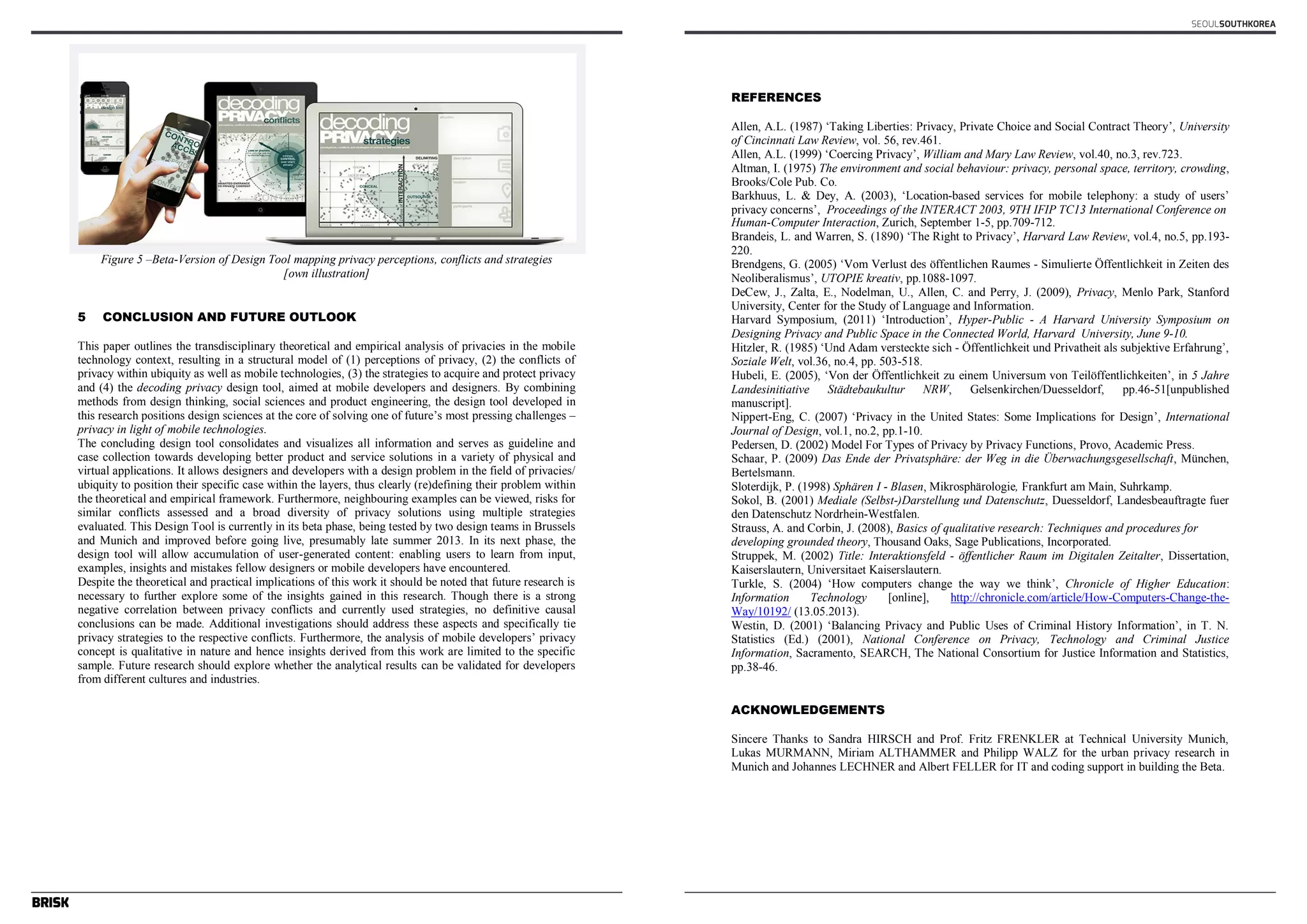 Figure 5 –Beta-Version of Design Tool mapping privacy perceptions, conflicts and strategies 
[own illustration] 
5 CONCLUSION AND FUTURE OUTLOOK 
This paper outlines the transdisciplinary theoretical and empirical analysis of privacies in the mobile 
technology context, resulting in a structural model of (1) perceptions of privacy, (2) the conflicts of 
privacy within ubiquity as well as mobile technologies, (3) the strategies to acquire and protect privacy 
and (4) the decoding privacy design tool, aimed at mobile developers and designers. By combining 
methods from design thinking, social sciences and product engineering, the design tool developed in 
this research positions design sciences at the core of solving one of future’s most pressing challenges – 
privacy in light of mobile technologies. 
The concluding design tool consolidates and visualizes all information and serves as guideline and 
case collection towards developing better product and service solutions in a variety of physical and 
virtual applications. It allows designers and developers with a design problem in the field of privacies/ 
ubiquity to position their specific case within the layers, thus clearly (re)defining their problem within 
the theoretical and empirical framework. Furthermore, neighbouring examples can be viewed, risks for 
similar conflicts assessed and a broad diversity of privacy solutions using multiple strategies 
evaluated. This Design Tool is currently in its beta phase, being tested by two design teams in Brussels 
and Munich and improved before going live, presumably late summer 2013. In its next phase, the 
design tool will allow accumulation of user-generated content: enabling users to learn from input, 
examples, insights and mistakes fellow designers or mobile developers have encountered. 
Despite the theoretical and practical implications of this work it should be noted that future research is 
necessary to further explore some of the insights gained in this research. Though there is a strong 
negative correlation between privacy conflicts and currently used strategies, no definitive causal 
conclusions can be made. Additional investigations should address these aspects and specifically tie 
privacy strategies to the respective conflicts. Furthermore, the analysis of mobile developers’ privacy 
concept is qualitative in nature and hence insights derived from this work are limited to the specific 
sample. Future research should explore whether the analytical results can be validated for developers 
from different cultures and industries. 
REFERENCES 
Allen, A.L. (1987) ‘Taking Liberties: Privacy, Private Choice and Social Contract Theory’, University 
of Cincinnati Law Review, vol. 56, rev.461. 
Allen, A.L. (1999) ‘Coercing Privacy’, William and Mary Law Review, vol.40, no.3, rev.723. 
Altman, I. (1975) The environment and social behaviour: privacy, personal space, territory, crowding, 
Brooks/Cole Pub. Co. 
Barkhuus, L. & Dey, A. (2003), ‘Location-based services for mobile telephony: a study of users’ 
privacy concerns’, Proceedings of the INTERACT 2003, 9TH IFIP TC13 International Conference on 
conclusions can be made. Additional investigations should address these aspects and specifically tie 
privacy strategies to the respective conflicts. Furthermore, the analysis of mobile developers’ privacy 
concept is qualitative in nature and hence insights derived from this work are limited to the specific 
sample. Future research should explore whether the analytical results can be validated for developers 
from different cultures and industries. 
SEOULSOUTHKOREA 
REFERENCES 
Allen, A.L. (1987) ‘Taking Liberties: Privacy, Private Choice and Social Contract Theory’, University 
of Cincinnati Law Review, vol. 56, rev.461. 
Allen, A.L. (1999) ‘Coercing Privacy’, William and Mary Law Review, vol.40, no.3, rev.723. 
Altman, I. (1975) The environment and social behaviour: privacy, personal space, territory, crowding, 
Brooks/Cole Pub. Co. 
Barkhuus, L. & Dey, A. (2003), ‘Location-based services for mobile telephony: a study of users’ 
privacy concerns’, Proceedings of the INTERACT 2003, 9TH IFIP TC13 International Conference on 
Human-Computer Interaction, Zurich, September 1-5, pp.709-712. 
Brandeis, L. and Warren, S. (1890) ‘The Right to Privacy’, Harvard Law Review, vol.4, no.5, pp.193- 
220. 
Brendgens, G. (2005) ‘Vom Verlust des öffentlichen Raumes - Simulierte Öffentlichkeit in Zeiten des 
Neoliberalismus’, UTOPIE kreativ, pp.1088-1097. 
DeCew, J., Zalta, E., Nodelman, U., Allen, C. and Perry, J. (2009), Privacy, Menlo Park, Stanford 
University, Center for the Study of Language and Information. 
Harvard Symposium, (2011) ‘Introduction’, Hyper-Public - A Harvard University Symposium on 
Designing Privacy and Public Space in the Connected World, Harvard University, June 9-10. 
Hitzler, R. (1985) ‘Und Adam versteckte sich - Öffentlichkeit und Privatheit als subjektive Erfahrung’, 
Soziale Welt, vol.36, no.4, pp. 503-518. 
Hubeli, E. (2005), ‘Von der Öffentlichkeit zu einem Universum von Teilöffentlichkeiten’, in 5 Jahre 
Landesinitiative Städtebaukultur NRW, Gelsenkirchen/Duesseldorf, pp.46-51[unpublished 
manuscript]. 
Nippert-Eng, C. (2007) ‘Privacy in the United States: Some Implications for Design’, International 
Journal of Design, vol.1, no.2, pp.1-10. 
Pedersen, D. (2002) Model For Types of Privacy by Privacy Functions, Provo, Academic Press. 
Schaar, P. (2009) Das Ende der Privatsphäre: der Weg in die Überwachungsgesellschaft, München, 
Bertelsmann. 
Sloterdijk, P. (1998) Sphären I - Blasen, Mikrosphärologie, Frankfurt am Main, Suhrkamp. 
Sokol, B. (2001) Mediale (Selbst-)Darstellung und Datenschutz, Duesseldorf, Landesbeauftragte fuer 
den Datenschutz Nordrhein-Westfalen. 
Strauss, A. and Corbin, J. (2008), Basics of qualitative research: Techniques and procedures for 
developing grounded theory, Thousand Oaks, Sage Publications, Incorporated. 
Struppek, M. (2002) Title: Interaktionsfeld - öffentlicher Raum im Digitalen Zeitalter, Dissertation, 
Kaiserslautern, Universitaet Kaiserslautern. 
Turkle, S. (2004) ‘How computers change the way we think’, Chronicle of Higher Education: 
Information Technology [online], http://chronicle.com/article/How-Computers-Change-the- 
Way/10192/ (13.05.2013). 
Westin, D. (2001) ‘Balancing Privacy and Public Uses of Criminal History Information’, in T. N. 
Statistics (Ed.) (2001), National Conference on Privacy, Technology and Criminal Justice 
Information, Sacramento, SEARCH, The National Consortium for Justice Information and Statistics, 
pp.38-46. 
ACKNOWLEDGEMENTS 
Sincere Thanks to Sandra HIRSCH and Prof. Fritz FRENKLER at Technical University Munich, 
Lukas MURMANN, Miriam ALTHAMMER and Philipp WALZ for the urban privacy research in 
Munich and Johannes LECHNER and Albert FELLER for IT and coding support in building the Beta. 
 