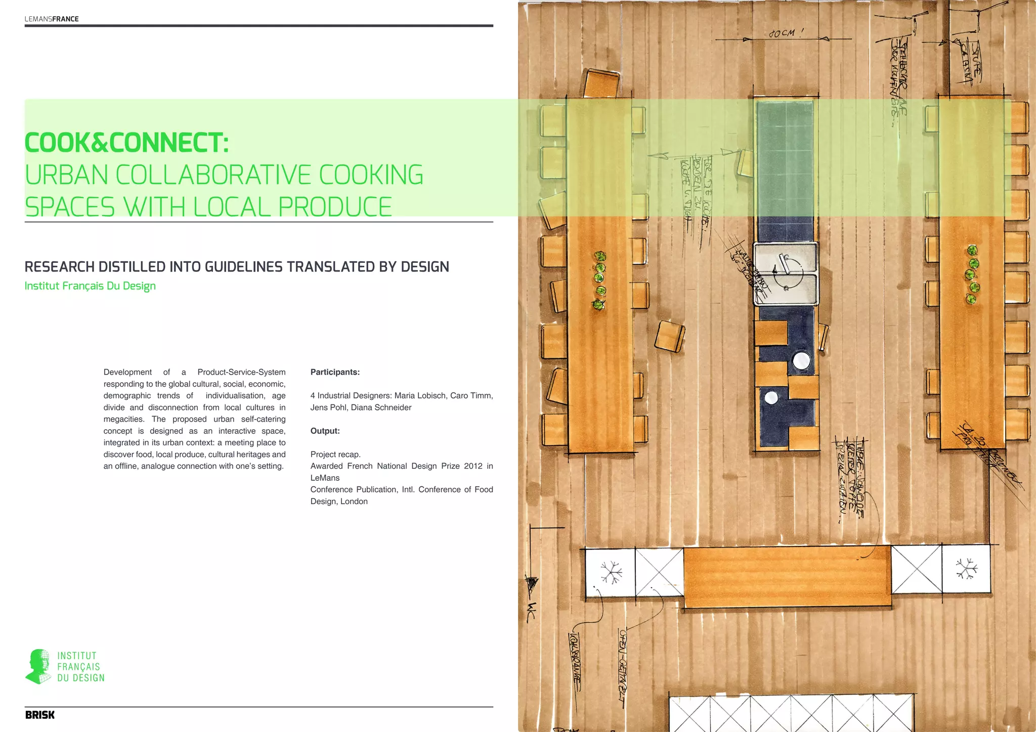 COOK&CONNECT: 
URBAN COLLABORATIVE COOKING 
SPACES WITH LOCAL PRODUCE 
Development of a Product-Service-System 
responding to the global cultural, social, economic, 
demographic trends of individualisation, age 
divide and disconnection from local cultures in 
megacities. The proposed urban self-catering 
concept is designed as an interactive space, 
integrated in its urban context: a meeting place to 
discover food, local produce, cultural heritages and 
an offline, analogue connection with one’s setting. 
Participants: 
4 Industrial Designers: Maria Lobisch, Caro Timm, 
Jens Pohl, Diana Schneider 
Output: 
Project recap. 
Awarded French National Design Prize 2012 in 
LeMans 
Conference Publication, Intl. Conference of Food 
Design, London 
LEMANSFRANCE 
RESEARCH DISTILLED INTO GUIDELINES TRANSLATED BY DESIGN 
Institut Français Du Design 
 
