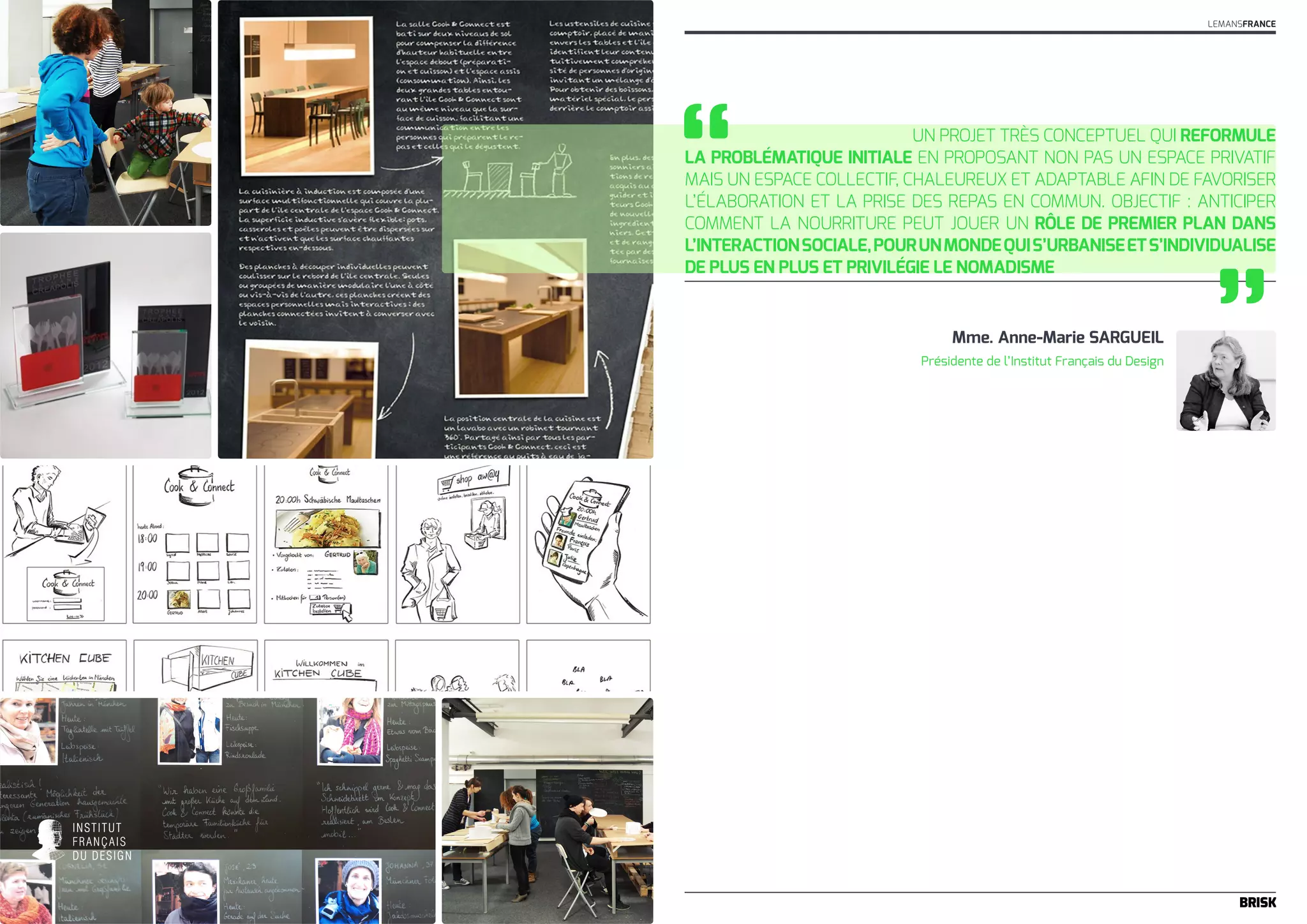 Un projet très conceptuel qui reformule 
“ 
la problématique initiale en proposant non pas un espace privatif 
mais un espace collectif, chaleureux et adaptable afin de favoriser 
l’élaboration et la prise des repas en commun. Objectif : anticiper 
comment la nourriture peut jouer un rôle de premier plan dans 
l’interaction sociale, pour un monde qui s’urbanise et s’individualise 
de plus en plus et privilégie le nomadisme 
Mme. Anne-Marie SARGUEIL ” 
Présidente de l’Institut Français du Design 
LEMANSFRANCE 
 