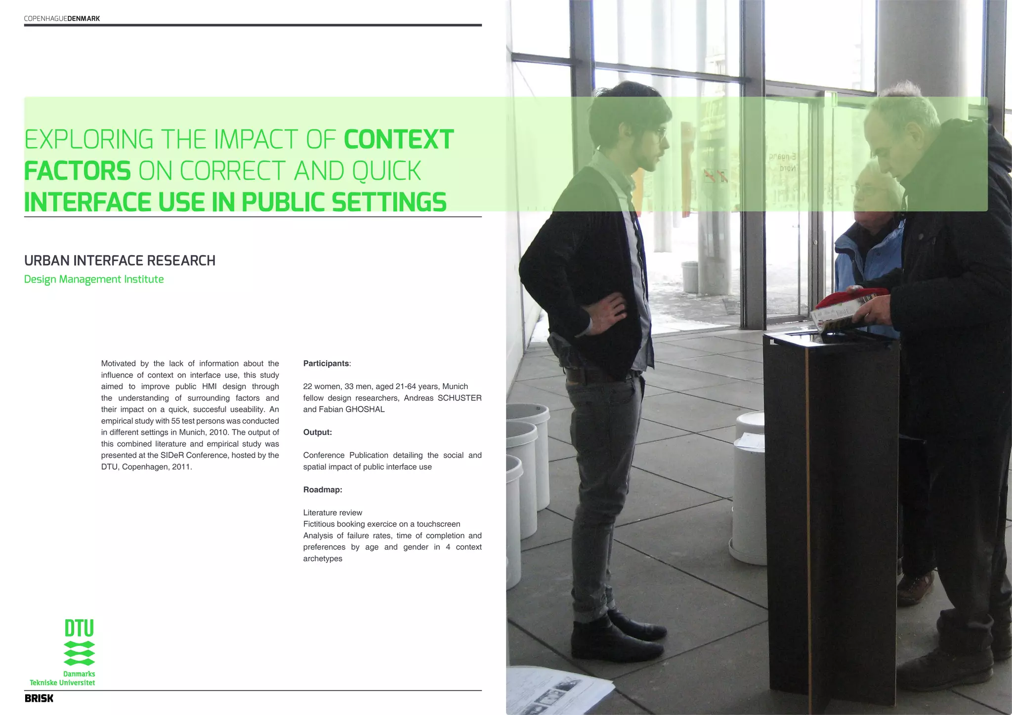 EXPLORING THE IMPACT OF CONTEXT 
FACTORS ON CORRECT AND QUICK 
INTERFACE USE IN PUBLIC SETTINGS 
Motivated by the lack of information about the 
influence of context on interface use, this study 
aimed to improve public HMI design through 
the understanding of surrounding factors and 
their impact on a quick, succesful useability. An 
empirical study with 55 test persons was conducted 
in different settings in Munich, 2010. The output of 
this combined literature and empirical study was 
presented at the SIDeR Conference, hosted by the 
DTU, Copenhagen, 2011. 
Participants: 
22 women, 33 men, aged 21-64 years, Munich 
fellow design researchers, Andreas SCHUSTER 
and Fabian GHOSHAL 
Output: 
Conference Publication detailing the social and 
spatial impact of public interface use 
Roadmap: 
Literature review 
Fictitious booking exercice on a touchscreen 
Analysis of failure rates, time of completion and 
preferences by age and gender in 4 context 
archetypes 
COPENHAGUEDENMARK 
URBAN INTERFACE RESEARCH 
Design Management Institute 
 