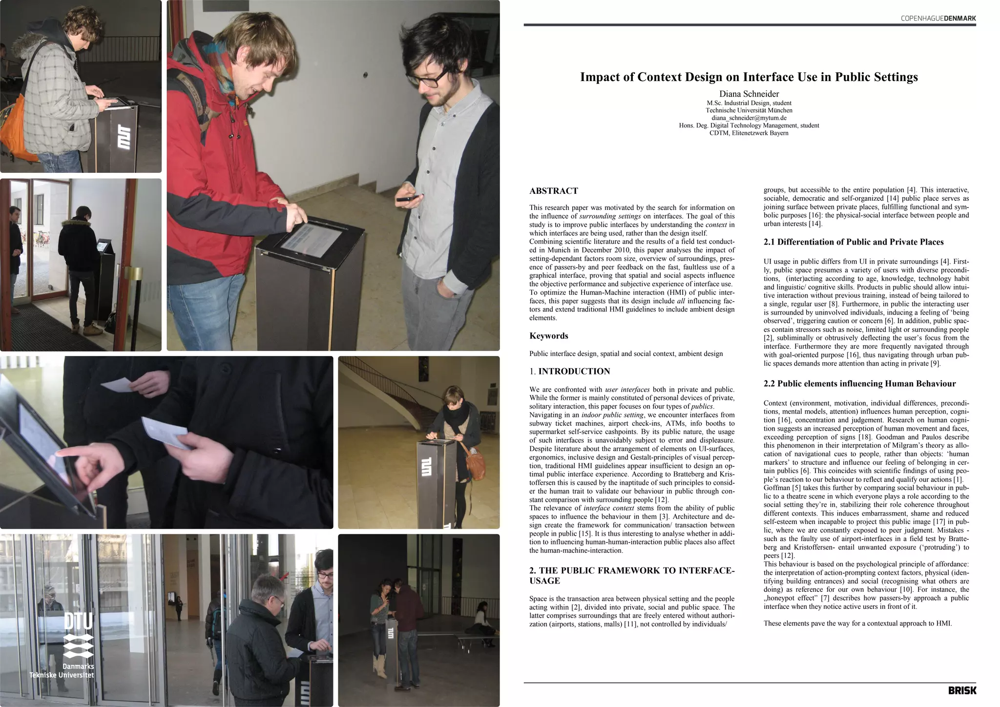 COPENHAGUEDENMARK 
Impact of Context Design on Interface Use in Public Settings 
Diana Schneider 
M.Sc. Industrial Design, student 
Technische Universität München 
diana_schneider@mytum.de 
Impact of Context Design on Interface Use in Public Settings 
Hons. Deg. Digital Technology Management, student 
Diana Schneider 
CDTM, Elitenetzwerk Bayern 
M.Sc. Industrial Design, student 
Technische Universität München 
diana_schneider@mytum.de 
Hons. Deg. Digital Technology Management, student 
CDTM, Elitenetzwerk Bayern 
1 / 5 
ABSTRACT 
This research paper was motivated by the search for information on 
the influence of surrounding settings on interfaces. The goal of this 
study is to improve public interfaces by understanding the context in 
which interfaces are being used, rather than the design itself. 
Combining scientific literature and the results of a field test conduct-ed 
in Munich in December 2010, this paper analyses the impact of 
setting-dependant factors room size, overview of surroundings, pres-ence 
of passers-by and peer feedback on the fast, faultless use of a 
graphical interface, proving that spatial and social aspects influence 
the objective performance and subjective experience of interface use. 
To optimize the Human-Machine interaction (HMI) of public inter-faces, 
this paper suggests that its design include all influencing fac-tors 
and extend traditional HMI guidelines to include ambient design 
elements. 
Keywords 
Public interface design, spatial and social context, ambient design 
1. INTRODUCTION 
We are confronted with user interfaces both in private and public. 
While the former is mainly constituted of personal devices of private, 
solitary interaction, this paper focuses on four types of publics. 
Navigating in an indoor public setting, we encounter interfaces from 
subway ticket machines, airport check-ins, ATMs, info booths to 
supermarket self-service cashpoints. By its public nature, the usage 
of such interfaces is unavoidably subject to error and displeasure. 
Despite literature about the arrangement of elements on UI-surfaces, 
ergonomics, inclusive design and Gestalt-principles of visual percep-tion, 
traditional HMI guidelines appear insufficient to design an op-timal 
public interface experience. According to Bratteberg and Kris-toffersen 
this is caused by the inaptitude of such principles to consid-er 
the human trait to validate our behaviour in public through con-stant 
comparison with surrounding people [12]. 
The relevance of interface context stems from the ability of public 
spaces to influence the behaviour in them [3]. Architecture and de-sign 
create the framework for communication/ transaction between 
people in public [15]. It is thus interesting to analyse whether in addi-tion 
to influencing human-human-interaction public places also affect 
the human-machine-interaction. 
2. THE PUBLIC FRAMEWORK TO INTERFACE-USAGE 
Space is the transaction area between physical setting and the people 
acting within [2], divided into private, social and public space. The 
latter comprises surroundings that are freely entered without authori-zation 
(airports, stations, malls) [11], not controlled by individuals/ 
groups, but accessible to the entire population [4]. This interactive, 
sociable, democratic and self-organized [14] public place serves as 
joining surface between private places, fulfilling functional and sym-bolic 
purposes [16]: the physical-social interface between people and 
urban interests [14]. 
2.1 Differentiation of Public and Private Places 
UI usage in public differs from UI in private surroundings [4]. First-ly, 
public space presumes a variety of users with diverse precondi-tions, 
(inter)acting according to age, knowledge, technology habit 
and linguistic/ cognitive skills. Products in public should allow intui-tive 
interaction without previous training, instead of being tailored to 
a single, regular user [8]. Furthermore, in public the interacting user 
is surrounded by uninvolved individuals, inducing a feeling of „being 
observed‟, triggering caution or concern [6]. In addition, public spac-es 
contain stressors such as noise, limited light or surrounding people 
[2], subliminally or obtrusively deflecting the user‟s focus from the 
interface. Furthermore they are more frequently navigated through 
with goal-oriented purpose [16], thus navigating through urban pub-lic 
spaces demands more attention than acting in private [9]. 
2.2 Public elements influencing Human Behaviour 
Context (environment, motivation, individual differences, precondi-tions, 
mental models, attention) influences human perception, cogni-tion 
[16], concentration and judgement. Research on human cogni-tion 
suggests an increased perception of human movement and faces, 
exceeding perception of signs [18]. Goodman and Paulos describe 
this phenomenon in their interpretation of Milgram‟s theory as allo-cation 
of navigational cues to people, rather than objects: „human 
markers‟ to structure and influence our feeling of belonging in cer-tain 
publics [6]. This coincides with scientific findings of using peo-ple‟ 
s reaction to our behaviour to reflect and qualify our actions [1]. 
Goffman [5] takes this further by comparing social behaviour in pub-lic 
to a theatre scene in which everyone plays a role according to the 
social setting they‟re in, stabilizing their role coherence throughout 
different contexts. This induces embarrassment, shame and reduced 
self-esteem when incapable to project this public image [17] in pub-lic, 
where we are constantly exposed to peer judgment. Mistakes - 
such as the faulty use of airport-interfaces in a field test by Bratte-berg 
and Kristoffersen- entail unwanted exposure („protruding‟) to 
peers [12]. 
This behaviour is based on the psychological principle of affordance: 
the interpretation of action-prompting context factors, physical (iden-tifying 
building entrances) and social (recognising what others are 
doing) as reference for our own behaviour [10]. For instance, the 
„honeypot effect” [7] describes how passers-by approach a public 
interface when they notice active users in front of it. 
These elements pave the way for a contextual approach to HMI. 
1 / 5 
ABSTRACT 
This research paper was motivated by the search for information on 
the influence of surrounding settings on interfaces. The goal of this 
study is to improve public interfaces by understanding the context in 
which interfaces are being used, rather than the design itself. 
Combining scientific literature and the results of a field test conduct-ed 
in Munich in December 2010, this paper analyses the impact of 
setting-dependant factors room size, overview of surroundings, pres-ence 
of passers-by and peer feedback on the fast, faultless use of a 
graphical interface, proving that spatial and social aspects influence 
the objective performance and subjective experience of interface use. 
To optimize the Human-Machine interaction (HMI) of public inter-faces, 
this paper suggests that its design include all influencing fac-tors 
and extend traditional HMI guidelines to include ambient design 
elements. 
Keywords 
Public interface design, spatial and social context, ambient design 
1. INTRODUCTION 
We are confronted with user interfaces both in private and public. 
While the former is mainly constituted of personal devices of private, 
solitary interaction, this paper focuses on four types of publics. 
Navigating in an indoor public setting, we encounter interfaces from 
subway ticket machines, airport check-ins, ATMs, info booths to 
supermarket self-service cashpoints. By its public nature, the usage 
of such interfaces is unavoidably subject to error and displeasure. 
Despite literature about the arrangement of elements on UI-surfaces, 
ergonomics, inclusive design and Gestalt-principles of visual percep-tion, 
traditional HMI guidelines appear insufficient to design an op-timal 
public interface experience. According to Bratteberg and Kris-toffersen 
this is caused by the inaptitude of such principles to consid-er 
the human trait to validate our behaviour in public through con-stant 
comparison with surrounding people [12]. 
The relevance of interface context stems from the ability of public 
spaces to influence the behaviour in them [3]. Architecture and de-sign 
create the framework for communication/ transaction between 
people in public [15]. It is thus interesting to analyse whether in addi-tion 
to influencing human-human-interaction public places also affect 
the human-machine-interaction. 
2. THE PUBLIC FRAMEWORK TO INTERFACE-USAGE 
Space is the transaction area between physical setting and the people 
acting within [2], divided into private, social and public space. The 
latter comprises surroundings that are freely entered without authori-zation 
(airports, stations, malls) [11], not controlled by individuals/ 
groups, but accessible to the entire population [4]. This interactive, 
sociable, democratic and self-organized [14] public place serves as 
joining surface between private places, fulfilling functional and sym-bolic 
purposes [16]: the physical-social interface between people and 
urban interests [14]. 
2.1 Differentiation of Public and Private Places 
UI usage in public differs from UI in private surroundings [4]. First-ly, 
public space presumes a variety of users with diverse precondi-tions, 
(inter)acting according to age, knowledge, technology habit 
and linguistic/ cognitive skills. Products in public should allow intui-tive 
interaction without previous training, instead of being tailored to 
a single, regular user [8]. Furthermore, in public the interacting user 
is surrounded by uninvolved individuals, inducing a feeling of „being 
observed‟, triggering caution or concern [6]. In addition, public spac-es 
contain stressors such as noise, limited light or surrounding people 
[2], subliminally or obtrusively deflecting the user‟s focus from the 
interface. Furthermore they are more frequently navigated through 
with goal-oriented purpose [16], thus navigating through urban pub-lic 
spaces demands more attention than acting in private [9]. 
2.2 Public elements influencing Human Behaviour 
Context (environment, motivation, individual differences, precondi-tions, 
mental models, attention) influences human perception, cogni-tion 
[16], concentration and judgement. Research on human cogni-tion 
suggests an increased perception of human movement and faces, 
exceeding perception of signs [18]. Goodman and Paulos describe 
this phenomenon in their interpretation of Milgram‟s theory as allo-cation 
of navigational cues to people, rather than objects: „human 
markers‟ to structure and influence our feeling of belonging in cer-tain 
publics [6]. This coincides with scientific findings of using peo-ple‟ 
s reaction to our behaviour to reflect and qualify our actions [1]. 
Goffman [5] takes this further by comparing social behaviour in pub-lic 
to a theatre scene in which everyone plays a role according to the 
social setting they‟re in, stabilizing their role coherence throughout 
different contexts. This induces embarrassment, shame and reduced 
self-esteem when incapable to project this public image [17] in pub-lic, 
where we are constantly exposed to peer judgment. Mistakes - 
such as the faulty use of airport-interfaces in a field test by Bratte-berg 
and Kristoffersen- entail unwanted exposure („protruding‟) to 
peers [12]. 
This behaviour is based on the psychological principle of affordance: 
the interpretation of action-prompting context factors, physical (iden-tifying 
building entrances) and social (recognising what others are 
doing) as reference for our own behaviour [10]. For instance, the 
„honeypot effect” [7] describes how passers-by approach a public 
interface when they notice active users in front of it. 
These elements pave the way for a contextual approach to HMI. 
 