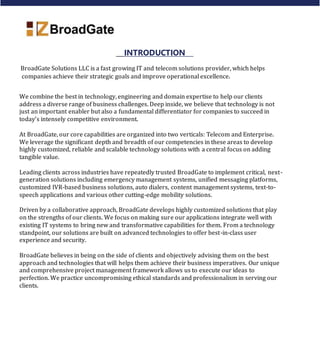 INTRODUCTION
BroadGate Solutions LLC is a fast growing IT and telecom solutions provider, which helps
companies achieve their strategic goals and improve operational excellence.
We combine the best in technology, engineering and domain expertise to help our clients
address a diverse range of business challenges. Deep inside, we believe that technology is not
just an important enabler but also a fundamental differentiator for companies to succeed in
today’s intensely competitive environment.
At BroadGate, our core capabilities are organized into two verticals: Telecom and Enterprise.
We leverage the significant depth and breadth of our competencies in these areas to develop
highly customized, reliable and scalable technology solutions with a central focus on adding
tangible value.
Leading clients across industries have repeatedly trusted BroadGate to implement critical, next-
generation solutions including emergency management systems, unified messaging platforms,
customized IVR-based business solutions, auto dialers, content management systems, text-to-
speech applications and various other cutting-edge mobility solutions.
Driven by a collaborative approach, BroadGate develops highly customized solutions that play
on the strengths of our clients. We focus on making sure our applications integrate well with
existing IT systems to bring new and transformative capabilities for them. From a technology
standpoint, our solutions are built on advanced technologies to offer best-in-class user
experience and security.
BroadGate believes in being on the side of clients and objectively advising them on the best
approach and technologies that will helps them achieve their business imperatives. Our unique
and comprehensive project management framework allows us to execute our ideas to
perfection. We practice uncompromising ethical standards and professionalism in serving our
clients.
 