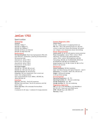 58www.korenix.com
System Diagnostic LEDs
System Power:
Sys Pwr : System power is on applying (Green on)
PSE: PSE 1, PSE 2: PoE powering (Green on), PoE over
current or cable short (Green slow blinking), PoE system
over voltage or over temperature (Green fast blinking)
Power Requirements
System power: DC 46~57V with polarity reverse protection
Power Consumption: JetCon 1702-A/ JetCon 1702-B
(Maximum): 2W without PoE loading (Maximum)
JetCon 1702-A/ JetCon 1702-B (Maximum with PoE
FullLoading): IEEE 802.3af 35.04W@DC48V, IEEE 82.3at
60.42W@DC53V, IEEE 802.3at 70.2W@DC 57V
Inrush Current: 0.2A/ DC 46V, 0.224A/ DC 48V, 0.271A/
DC53V, 0.33A/ DC 57V
Mechanical
System Installation: DIN Rail installation
Case: Steel Metal Housing with Ingress Protection – code 31
Dimensions: 111.8 mm(H) x 30mm (W) x 89.5mm (D)
Weight: 0.485 kg with package
0.335 kg without package
Environmental
Operating Temperature: -40 ~75
°
C
Operating Humidity: 0% ~ 95% (non-condensing)
Storage Temperature: -40 ~ 80
°
C
Storage Humidity: 0%~ 95% non-condensing
Regulatory Approvals
EMC: CE, FCC A, IEC/EN61000-6-2, IEC/EN61000-6-4
MIL-STD 1275 - Power port with DC48V source
MTBF: 498,000 Hours ,MIL-HDBK-217F
Warranty: 5 Years
Technology
Standard:
IEEE 802.3 10Base-T
IEEE 802.3u 100Base-TX
IEEE 802.3ab 1000Base-T
IEEE 802.3af Power over Ethernet
IEEE 802.3at High Power PoE
Performance
PoE Operating Mode: Power Sourcing Equipment (PSE) with
Auto detection, classiﬁcation, powering and disconnection.
PoE powering mode:
Alternative-A: JetCon 1702-A
RJ-45 (1,2):V-, RJ-45 (3,6):V+
Alternative-B: JetCon 1702-B
RJ-45 (4,5):V+, RJ-45 (7,8):V-
PoE Output Budget:
IEEE 802.3af: 15W @DC 48V, per port
IEEE 802.3at: 30W @ DC 53V, per port
PoE Disconnection: DC disconnection
Protection: PoE over temperature, Over current and
Under/ Over voltage protetion
Over Current Protection (Icut): 600mA , IEEE 802.3at,
305mA IEEE 802.3af
Interface
Data Port: Data Port : Two RJ-45 connectors
PSE Port: Data and Power: Two RJ-45 connectors with PoE
power output
Power input Port: 4-Pin removable Terminal Block
Connector
2 conductors for DC input, 1 conductor for Surge protection
JetCon 1702
Speciﬁcation
 
