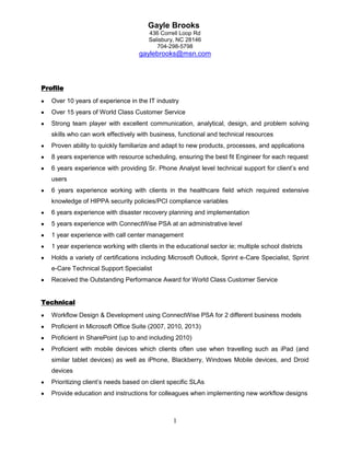 Gayle Brooks
436 Correll Loop Rd
Salisbury, NC 28146
704-298-5798

gaylebrooks@msn.com

Profile
Over 10 years of experience in the IT industry
Over 15 years of World Class Customer Service
Strong team player with excellent communication, analytical, design, and problem solving
skills who can work effectively with business, functional and technical resources
Proven ability to quickly familiarize and adapt to new products, processes, and applications
8 years experience with resource scheduling, ensuring the best fit Engineer for each request
6 years experience with providing Sr. Phone Analyst level technical support for client’s end
users
6 years experience working with clients in the healthcare field which required extensive
knowledge of HIPPA security policies/PCI compliance variables
6 years experience with disaster recovery planning and implementation
5 years experience with ConnectWise PSA at an administrative level
1 year experience with call center management
1 year experience working with clients in the educational sector ie; multiple school districts
Holds a variety of certifications including Microsoft Outlook, Sprint e-Care Specialist, Sprint
e-Care Technical Support Specialist
Received the Outstanding Performance Award for World Class Customer Service
Technical
Workflow Design & Development using ConnectWise PSA for 2 different business models
Proficient in Microsoft Office Suite (2007, 2010, 2013)
Proficient in SharePoint (up to and including 2010)
Proficient with mobile devices which clients often use when travelling such as iPad (and
similar tablet devices) as well as iPhone, Blackberry, Windows Mobile devices, and Droid
devices
Prioritizing client’s needs based on client specific SLAs
Provide education and instructions for colleagues when implementing new workflow designs

1

 