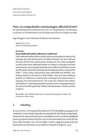 M&M 2014, VOL. 89, NO. 2 117
Voor- en vroegschoolse voorzieningen, effectief of niet?
De samenhang tussen deelname aan voor- en vroegschoolse voorzieningen
en de taal- en rekenprestaties van leerlingen op de korte en langere termijn
Inge Bruggers, Geert Driessen & Maurice Gesthuizen1
M&M 89 (2): 117-150
DOI: 10.5117/MEM2014.2.BRUG
Summary
Early childhood facilities: effective or ineffective?
Early childhood facilities refer to policies which were designed to improve the
language and math performances of children between two and a half and
five years old from low-socioeconomic background. This study investigated
to what extent early childhood facilities are related to language and math
performances in second grade and performance differences between second
and fifth grade. We performed longitudinal multilevel analyses on data of the
COOL5-18
cohort study, measurement waves 2007/2008 and 2010/2011. Our
findings, based on information of 3922 children, show that early childhood
facilities are ineffective in creating short- and longer-term improvements in
language and math performances. This study also indicates that children
participating in center-based programs progress more in language between
the second and fifth grade than children who participate in family-oriented
programs.
Key words: early childhood education, compensation programs, large-scale
evaluation, cohort study
1. Inleiding
In2000isVoor-enVroegschoolseEducatie(VVE)landelijkinganggezetals
onderdeelvanhetOnderwijsachterstandenbeleid.Ditbeleidwerdgeïmple-
menteerdalsantwoordopdegroteverschillenintaal-enrekenvaardigheid
tussen groepen kinderen bij hun start in het basisonderwijs en het feit dat
deze achterstanden niet of nauwelijks werden ingelopen gedurende het
basisonderwijs (Driessen, 2013; Gijsberts, Huijink & Dagevos, 2011).
MENS & MAATSCHAPPIJ
www.mensenmaatschappij.nl
Uitgave: Amsterdam University Press
 