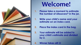 Welcome! 
1. Please take a moment to estimate 
the number of Lifesavers® in the jar. 
1. Write your child’s name and your 
estimate on an index card. 
2. Place the index card in the bag. 
3. Your estimate will be added to 
your child’s estimate and divided 
by 2. 
4. Winner takes all!  
 