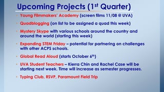 Upcoming Projects (1st Quarter) 
• Young Filmmakers’ Academy (screen films 11/08 @ UVA) 
• Quadblogging (on list to be assigned a quad this week) 
• Mystery Skype with various schools around the country and 
around the world (starting this week) 
• Expanding STEM Friday – potential for partnering on challenges 
with other ACPS schools. 
• Global Read Aloud (starts October 6th) 
• UVA Student Teachers – Kierra Chin and Rachel Case will be 
starting next week. Time will increase as semester progresses. 
• Typing Club, RSVP, Paramount Field Trip 
 